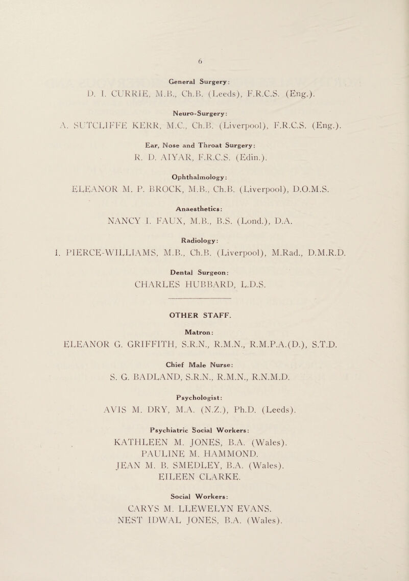 General Surgery: D. 1. CURRIE, M.B., Ch.B. (Leeds), F.R.C.S. (Eng.). Neuro-Surgery: A. SUTCLIFFE KERR, M.C., Ch.B. (Liverpool), F.R.C.S. (Eng.). Ear, Nose and Throat Surgery: R. D. AIYAR, F.R.C.S. (Edin.). Ophthalmology: ELEANOR M. P. BROCK, M.B., Ch.B. (Liverpool), D.O.M.S. Anaesthetics: NANCY F FAUX, M.B., B.S. (Lond.), D.A. Radiology: F P1ERCE-WILLIAMS, M.B., Ch.B. (Liverpool), M.Rad., D.M.R.D. Dental Surgeon: CHARLES HUBBARD, L.D.S. OTHER STAFF. Matron: ELEANOR G. GRIFFITH, S.R.N., R.M.N., R.M.P.A.(D.), S.T.D. Chief Male Nurse: S. G. BADLAND, S.R.N., R.M.N., R.N.M.D. Psychologist: AVIS M. DRY, M.A. (N.Z.), Ph.D. (Leeds). Psychiatric Social Workers: KATHLEEN M. JONES, B.A. (Wales). PAULINE M. HAMMOND. JEAN M. B. SMEDLEY, B.A. (Wales). EILEEN CLARKE. Social Workers: CARYS M. LLEWELYN EVANS. NEST IDWAL JONES, B.A. (Wales).