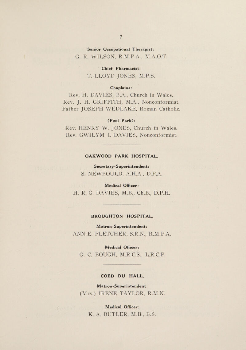 Senior Occupational Therapist: G. R. WILSON, R.M.P.A., M.A.O.T. Chief Pharmacist: T. LLOYD JONES, M.P.S. Chaplains: Rev. H. DAVIES, B.A., Church in Wales. Rev. J. H. GRIFFITH, M.A., Nonconformist. Father JOSEPH WEDEAKE, Roman Catholic. (Pool Park): Rev. HENRY W. JONES, Church in Wales. Rev. GWIEYM I. DAVIES, Nonconformist. OAKWOOD PARK HOSPITAL. Secretary-Superintendent: S. NEWBOUED, A.H.A., D.P.A. Medical Officer: H. R. G. DAVIES, M.B., Ch.B., D.P.H. BROUGHTON HOSPITAL. Matron-Superintendent: ANN E. FLETCHER, S.R.N., R.M.P.A. Medical Officer: G. C. BOUGH, M.R.C.S., E.R.C.P. COED DU HALL. Matron-Superintendent: (Mrs.) IRENE TAYLOR, R.M.N. Medical Officer: K. A. BUTLER, M.B., B.S.