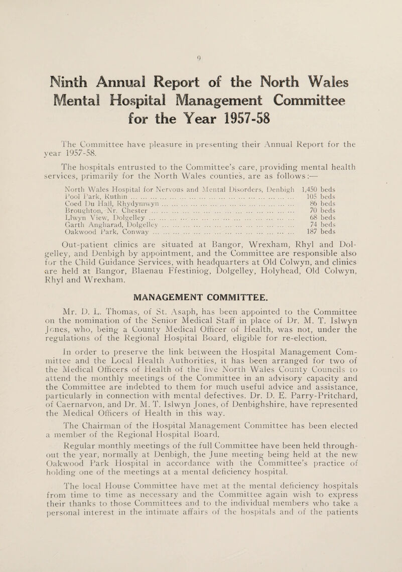 Ninth Annual Report of the North Wales Mental Hospital Management Committee for the Year 1957-58 l'he Committee have pleasure in presenting their Annual Report for the year 1957-58. The hospitals entrusted to the Committee’s care, providing mental health services, primarily for the North Wales counties, are as follows:— North Wales Hospital for Nervous and Mental Disorders, Denbigh 1,450 beds Pool Park, Ruthin. 105 beds Coed Du Hall, Rhydymwyn. 86 beds Broughton, Nr. Chester . 70 beds Rlwyn View, Dolgelley . 68 beds Garth Angharad, Dolgelley . 74 beds Oakwood Park, Conway . . 187 beds Out-patient clinics are situated at Bangor, Wrexham, Rhyl and Dol¬ gelley, and Denbigh by appointment, and the Committee are responsible also for the Child Guidance Services, with headquarters at Old Colwyn, and clinics are held at Bangor, Blaenau Ffestiniog, Dolgelley, Holyhead, Old Colwyn, Rhyl and Wrexham. MANAGEMENT COMMITTEE. Mr. D. E. Thomas, of St. Asaph, has been appointed to the Committee on the nomination of the Senior Medical Staff in place of Dr. M. T. Islwyn Jones, who, being a County Medical Officer of Health, was not, under the regulations of the Regional Hospital Board, eligible for re-election. Jn order to preserve the link between the Hospital Management Com¬ mittee and the Bocal Health Authorities, it has been arranged for two of the Medical Officers of Health of the live North Wales County Councils to attend the monthly meetings of the Committee in an advisory capacity and the Committee are indebted to them for much useful advice and assistance, particularly in connection with mental defectives. Dr. D. E. Parry-Pritchard, of Caernarvon, and Dr. M. T. Islwyn Jones, of Denbighshire, have represented the Medical Officers of Health in this way. The Chairman of the Hospital Management Committee has been elected a member of the Regional Plospital Board. Regular monthly meetings of the full Committee have been held through¬ out the year, normally at Denbigh, the June meeting being held at the new Oakwood Park Hospital in accordance with the Committee’s practice of holding one of the meetings at a mental deficiency hospital. The local House Committee have met at the mental deficiency hospitals from time to time as necessary and the Committee again wish to express their thanks to those Committees and to the individual members who take a personal interest in the intimate affairs of the hospitals and of the patients