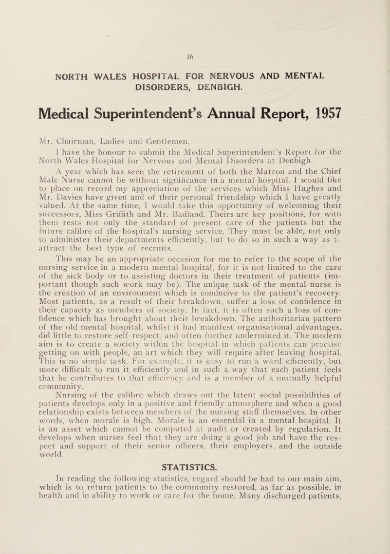 NORTH WALES HOSPITAL FOR NERVOUS AND MENTAL DISORDERS, DENBIGH. Medical Superintendent’s Annual Report, 1957 Mr. Chairman, Ladies and Gentlemen, 1 have the honour to submit the Medical Superintendent’s Report for the North Wales Hospital for Nervous and Mental Disorders at Denbigh. A year which has seen the retirement of both the Matron and the Chief Male Nurse cannot be without significance in a mental hospital. I would like to place on record my appreciation of the services which Miss Hughes and Mr. Davies have given and of their personal friendship which I have greatly valued. At the same time, 1 would take this opportunity of welcoming their successors, Miss Griffith and Mr. Badland. Theirs are key positions, for with them rests not only the standard of present care of the patients but the future calibre of the hospital's nursing service. They must be able, not only to administer their departments efficiently, but to do so in such a way as tv attract the best type of recruits. This may be an appropriate occasion for me to refer to the scope of the nursing service in a modern mental hospital, for it is not limited to the care of the sick body or to assisting doctors in their treatment of patients (im¬ portant though such work may be). The unique task of the mental nurse is the creation of an environment which is conducive to the patient’s recovery. Most patients, as a result of their breakdown, suffer a loss of confidence in their capacity as members of society. In fact, it is often such a loss of con¬ fidence which has brought about their breakdown. The authoritarian pattern of the old mental hospital, whilst it had manifest organisational advantages, did little to restore self-respect, and often further undermined it. The modern aim is to create a society within the hospital in which patients can practise getting on with people, an art which they will require after leaving hospital. This is no simple task. For example, it is easy to run a ward efficiently, but more difficult to run it efficiently and in such a way that each patient feels that he contributes to that efficiency and is a member of a mutually helpful community. Nursing of the calibre which draws out the latent social possibilities of patients develops only in a positive and friendly atmosphere and when a good relationship exists between members of the nursing staff themselves. In other words, when morale is high. Morale is an essential in a mental hospital. It is an asset which cannot be computed at audit or created by regulation. It develops when nurses feel that they are doing a good job and have the res¬ pect and support of their senior officers, their employers, and the outside world. STATISTICS. In reading the following statistics, regard should be had to our main aim, which is to return patients to the community restored, as far as possible, in health and in ability to work or care for the home. Many discharged patients.