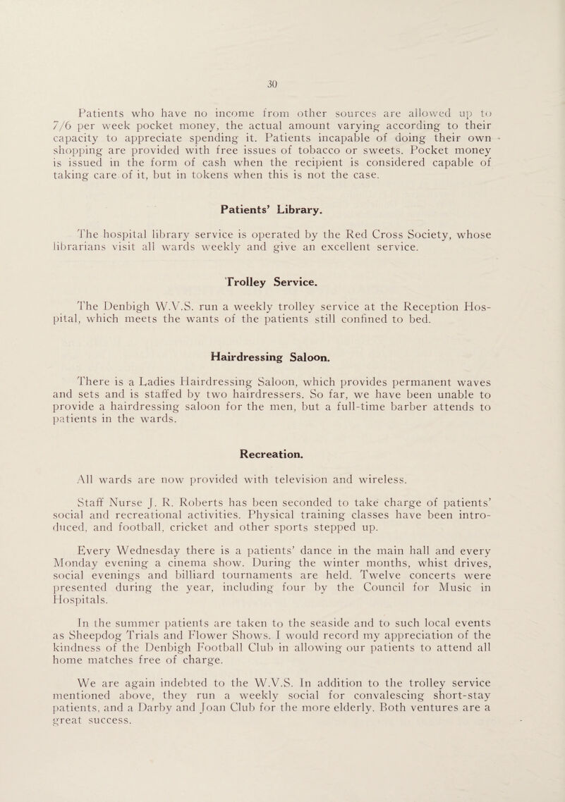 Patients who have no income from other sources are allowed up to 7/6 per week pocket money, the actual amount varying according to their capacity to appreciate spending it. Patients incapable of doing their own - shopping are provided with free issues of tobacco or sweets. Pocket money is issued in the form of cash when the recipient is considered capable of taking care of it, but in tokens when this is not the case. Patients’ Library. The hospital library service is operated by the Red Cross Society, whose librarians visit all wards weekly and give an excellent service. Trolley Service. The Denbigh W.V.S. run a weekly trolley service at the Reception Hos¬ pital, which meets the wants of the patients still confined to bed. Hairdressing Saloon. There is a Ladies Hairdressing Saloon, which provides permanent waves and sets and is staffed by two hairdressers. So far, we have been unable to provide a hairdressing saloon for the men, but a full-time barber attends to patients in the wards. Recreation. All wards are now provided with television and wireless. Staff Nurse J. R. Roberts has been seconded to take charge of patients' social and recreational activities. Physical training classes have been intro¬ duced, and football, cricket and other sports stepped up. Every Wednesday there is a patients’ dance in the main hall and every Monday evening a cinema show. During the winter months, whist drives, social evenings and billiard tournaments are held. Twelve concerts were presented during the year, including four by the Council for Music in Hospitals. In the summer patients are taken to the seaside and to such local events as Sheepdog Trials and Flower Shows. I would record my appreciation of the kindness of the Denbigh Football Club in allowing our patients to attend all home matches free of charge. We are again indebted to the W.V.S. In addition to the trolley service mentioned above, they run a weekly social for convalescing short-stay patients, and a Darby and Joan Club for the more elderly. Roth ventures are a great success.