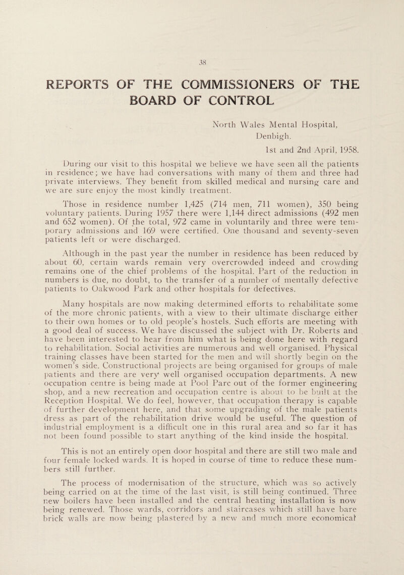 REPORTS OF THE COMMISSIONERS OF THE BOARD OF CONTROL North Wales Mental Hospital, Denbigh. 1st and 2nd April, 1958. During our visit to this hospital we believe we have seen all the patients in residence; we have had conversations with many of them and three had private interviews. They benefit from skilled medical and nursing care and we are sure enjoy the most kindly treatment. Those in residence number 1,425 (714 men, 711 women), 350 being voluntary patients. During 1957 there were 1,144 direct admissions (492 men and 652 women). Of the total, 972 came in voluntarily and three were tem¬ porary admissions and 169 were certified. One thousand and seventy-seven patients left or were discharged. Although in the past year the number in residence has been reduced by about 60, certain wards remain very overcrowded indeed and crowding remains one of the chief problems of the hospital. Part of the reduction in numbers is due, no doubt, to the transfer of a number of mentally defective patients to Oakwood Park and other hospitals for defectives. Many hospitals are now making determined efforts to rehabilitate some of the more chronic patients, with a view to their ultimate discharge either to their own homes or to old people’s hostels. Such efforts are meeting with a good deal of success. We have discussed the subject with Dr. Roberts and have been interested to hear from him what is being done here with regard to rehabilitation. Social activities are numerous and well organised. Physical training classes have been started for the men and will shortly begin on the women’s side. Constructional projects are being organised for groups of male patients and there are very well organised occupation departments. A new occupation centre is being made at Pool Parc out of the former engineering shop, and a new recreation and occupation centre is about to be built at the Reception Hospital. We do feel, however, that occupation therapy is capable of further development here, and that some upgrading of the male patients dress as part of the rehabilitation drive would be useful. The question of industrial employment is a difficult one in this rural area and so far it has not been found possible to start anything of the kind inside the hospital. This is not an entirely open door hospital and there are still two male and four female locked wards. It is hoped in course of time to reduce these num¬ bers still further. The process of modernisation of the structure, which was so actively being carried on at the time of the last visit, is still being continued. Three new boilers have been installed and the central heating installation is now being renewed. Those wards, corridors and staircases which still have bare brick walls are now being plastered by a new and much more economical