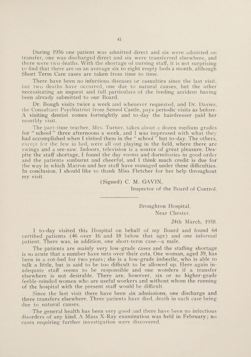 During 1956 one patient was admitted direct and six were admitted on transfer, one was discharged direct and six were transferred elsewhere, and there were two deaths. With the shortage of nursing staff, it is not surprising to find that there are on an average six to eight empty beds a month, although Short Term Care cases are taken from time to time. There have been no infectious diseases or casualties since the last visit, but two deaths have occurred, one due to natural causes, but the other necessitating an inquest and full particulars of the feeding accident having been already submitted to our Board. Dr. Bough visits twice a week and whenever requested, and Dr. Davies, the Consultant Psychiatrist from Sensol Castle, pays periodic visits as before. A visiting dentist comes fortnightly and to-day the hairdresser paid her monthly visit. The part-time teacher, Mrs. Turner, takes about a dozen medium grades for “ school ” three afternoons a week, and I was impressed with what they had accomplished when I visited them in the “ school ” hut to-day. The others, except for the few in bed, wrere all out playing in the field, where there are swings and a see-saw. Indoors, television is a source of great pleasure. Des¬ pite the staff shortage, I found the day rooms and dormitories in good order and the patients sunburnt and cheerful, and I think much credit is due for the way in which Matron and her staff have managed under these difficulties. In conclusion, I should like to thank Miss Fletcher for her help throughout my visit. (Signed) C. M. GAVIN, Inspector of the Board of Control. Broughton Hospital, Near Chester. 24th March, 1958. I to-day visited this Hospital on behalf of my Board and found 64 certified patients (46 over 16 and 18 below that age) and one informal patient. There was, in addition, one short-term case—a male. The patients are mainly very low-grade cases and the staffing shortage is so acute that a number have nets over their cots. One woman, aged 39, has been in a cot-bed for two years; she is a low-grade imbecile, who is able to talk a little, but is said to be too difficult to be allowed up. Here again in¬ adequate staff seems to be responsible and one wonders if a transfer elsewhere is not desirable. There are, however, six or so higher-grade feeble-minded women who are useful workers and without whom the running of the hospital with the present staff would be difficult. Since the last visit there have been six admissions, one discharge and three transfers elsewhere. Three patients have died, death in each case being due to natural causes. The general health has been very good and there have been no infectious disorders of any kind. A Mass X-Ray examination was held in February; no cases requiring further investigation were discovered.