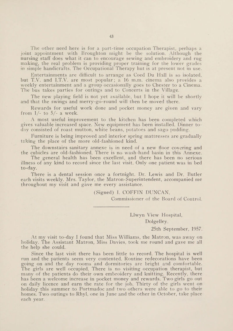 The other need here is for a part-time occupation Therapist, perhaps a joint appointment with Broughton might be the solution. Although the nursing staff does what it can to encourage sewing and embroidery and rug making, the real problem is providing proper training for the lower grades in simple handicrafts. The Occupational Therapy hut is at present not in use. Entertainments are difficult to arrange as Coed Du Hall is so isolated, but T.V. and I.T.V. are most popular; a 16 m.m. cinema also provides a weekly entertainment and a group occasionally goes to Chester to a Cinema. The bus takes parties for outings and to Concerts in the Village. The new playing field is not yet available, but I hope it will be shortly and that the swings and merry-go-round will then be moved there. Rewards for useful work done and pocket money are given and vary from 1/- to 5/- a week. A most useful improvement to the kitchen has been completed which gives valuable increased space. New equipment has been installed. Dinner to¬ day consisted of roast mutton, white beans, potatoes and sago pudding. Furniture is being improved and interior spring mattresses are gradually taking the place of the more old-fashioned kind. The downstairs sanitary annexe is in need of a new floor covering and the cubicles are old-fashioned. There is no wash-hand basin in this Annexe. The general health has been excellent, and there has been no serious illness of any kind to record since the last visit. Only one patient was in bed to-day. There is a dental session once a fortnight. Dr. Lewis and Dr. Butler each visits weekly. Mrs. Taylor, the Matron-Superintendent, accompanied me throughout my visit and gave me every assistance. (Signed) I. COFFIN DUNCAN, Commissioner of the Board of Control. Llwyn View Hospital, Dolgelley. 25th September, 1957. At my visit to-day I found that Miss Williams, the Matron, was away on holiday. The Assistant Matron, Miss Davies, took me round and gave me all the help she could. vSince the last visit there has been little to record. The hospital is well run and the patients seem very contented. Routine redecorations have been going on and the day rooms and dormitories are bright and comfortable. The girls are well occupied. There is no visiting occupation therapist, but many of the patients do their own embroidery and knitting. Recently, there has been a welcome increase in pocket money and rewards. Two girls go out on daily licence and earn the rate for the job. Thirty of the girls went on holiday this summer to Portmadoc and two others were able to go to their homes. Two outings to Rhyl, one in June and the other in October, take place each year.
