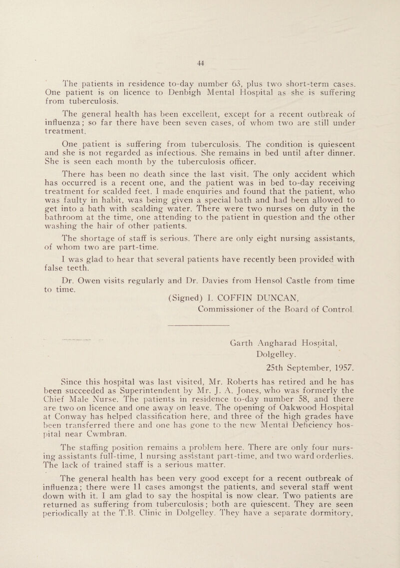 The patients in residence to-day number 63, plus two short-term cases. One patient is on licence to Denbigh Mental Hospital as she is suffering from tuberculosis. The general health has been excellent, except for a recent outbreak of influenza; so far there have been seven cases, of whom two are still under treatment. One patient is suffering from tuberculosis. The condition is quiescent and she is not regarded as infectious. She remains in bed until after dinner. She is seen each month by the tuberculosis officer. There has been no death since the last visit. The only accident which has occurred is a recent one, and the patient was in bed to-day receiving treatment for scalded feet. I made enquiries and found that the patient, who was faulty in habit, was being given a special bath and had been allowed to get into a bath with scalding water. There were two nurses on duty in the bathroom at the time, one attending to the patient in question and the other washing the hair of other patients. The shortage of staff is serious. There are only eight nursing assistants, of whom two are part-time. I was glad to hear that several patients have recently been provided with false teeth. Dr. Owen visits regularly and Dr. Davies from Hensol Castle from time to time. (Signed) I. COFFIN DUNCAN, Commissioner of the Board of Control. Garth Angharad Hospital, Dolgelley. 25th September, 1957. Since this hospital was last visited, Mr. Roberts has retired and he has been succeeded as Superintendent by Mr. J. A. Jones, who was formerly the Chief Male Nurse. The patients in residence to-day number 58, and there are two on licence and one away on leave. The opening of Oakwood Hospital at Conway has helped classification here, and three of the high grades have been transferred there and one has gone to the new Mental Deficiency hos¬ pital near Cwmbran. The staffing position remains a problem here. There are only four nurs¬ ing assistants full-time, 1 nursing assistant part-time, and two ward orderlies. The lack of trained staff is a serious matter. The general health has been very good except for a recent outbreak of influenza; there were 11 cases amongst the patients, and several staff went down with it. I am glad to say the hospital is now clear. Two patients are returned as suffering from tuberculosis; both are quiescent. They are seen periodically at the T.B. Clinic in Dolgelley. They have a separate dormitory,