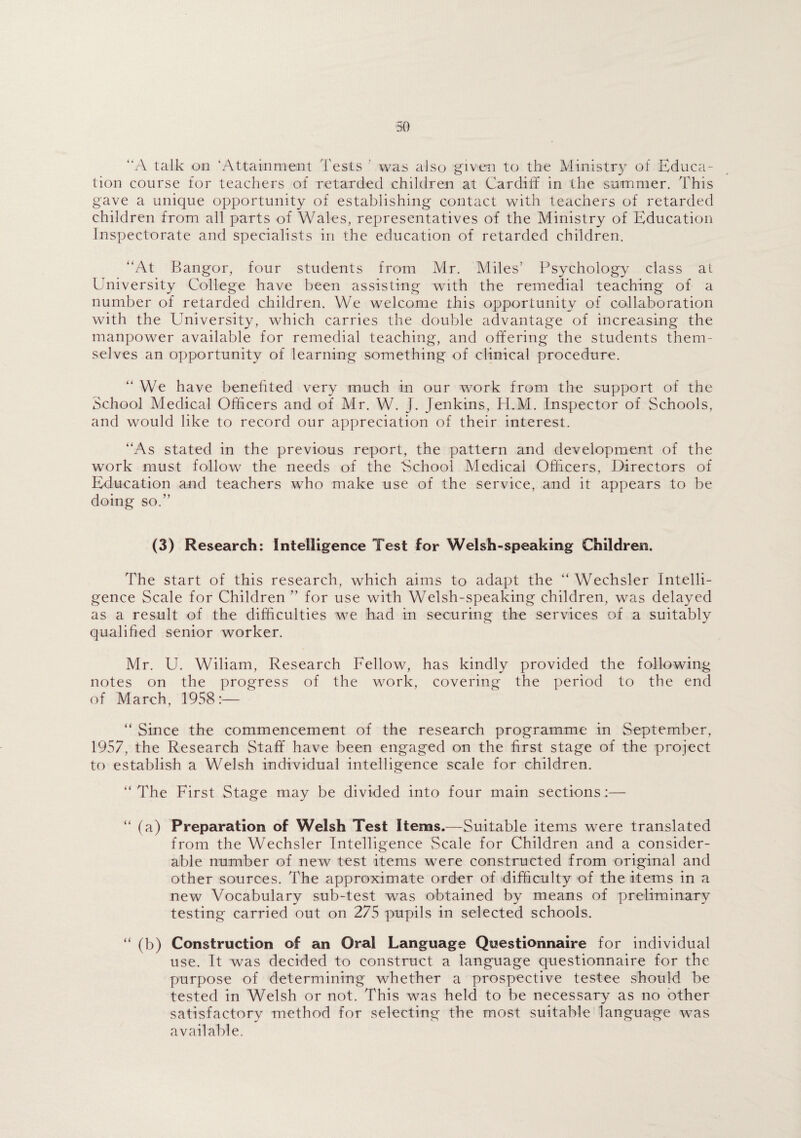 “A talk on ‘Attainment Tests was also given to the Ministry of Educa¬ tion course for teachers of retarded children at Cardiff in the summer. This gave a unique opportunity of establishing contact with teachers of retarded children from all parts of Wales, representatives of the Ministry of Education Inspectorate and specialists in the education of retarded children. “At Bangor, four students from Mr. Miles’ Psychology class at University College have been assisting with the remedial teaching of a number of retarded children. We welcome this opportunity of collaboration with the University, which carries the double advantage of increasing the manpower available for remedial teaching, and offering the students them¬ selves an opportunity of learning something of clinical procedure. “ We have benefited very much in our work from the support of the School Medical Officers and of Mr. W. J. Jenkins, H.M. Inspector of Schools, and would like to record our appreciation of their interest. “As stated in the previous report, the pattern and development of the work must follow the needs of the School Medical Officers, Directors of Education and teachers who make use of the service, and it appears to be doing so.” (3) Research: Intelligence Test for Welsh-speaking Children. The start of this research, which aims to adapt the “ Wechsler Intelli¬ gence Scale for Children ” for use with Welsh-speaking children, was delayed as a result of the difficulties we had in securing the services of a suitably qualified senior worker. Mr. U. Wiliam, Research Fellow, has kindly provided the following notes on the progress of the work, covering the period to the end of March, 1958:— “ Since the commencement of the research programme in September, 1957, the Research Staff have been engaged on the first stage of the project to establish a Welsh individual intelligence scale for children. “The First Stage may be divided into four main sections:— “ (a) Preparation of Welsh Test Items.—Suitable items were translated from the Wechsler Intelligence Scale for Children and a consider¬ able number of new test items were constructed from original and other sources. The approximate order of difficulty of the items in a new Vocabulary sub-test was obtained by means of preliminary testing carried out on 275 pupils in selected schools. “ (b) Construction of an Oral Language Questionnaire for individual use. It was decided to construct a language questionnaire for the purpose of determining whether a prospective testee should be tested in Welsh or not. This was held to be necessary as no other satisfactory method for selecting the most suitable language was available.