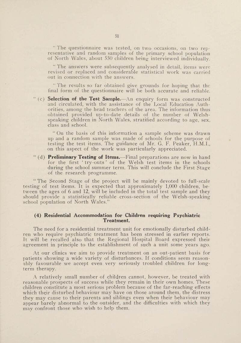 “ The questionnaire was tested, on two occasions, on two rep¬ resentative and random samples of the primary school population of North Wales, about 550 children being interviewed individually. “ The answers were subsequently analysed in detail, items were revised or replaced and considerable statistical work was carried out in connection with the answers. “ The results so far obtained give grounds for hoping that the final form of the questionnaire will be both accurate and reliable. (c) Selection of the Test Sample.—An enquiry form was constructed and circulated, with the assistance of the Local Education Auth¬ orities, among the head teachers of the area. The information thus obtained provided up-to-date details of the number of Welsh¬ speaking children in North Wales, stratified according to age, sex, class and school. “ On the basis of this information a sample scheme was drawn up and a random sample was made of schools for the purpose of testing the test items. The guidance of Mr. G. F. Peaker, H.M.I., on this aspect of the work was particularly appreciated. “ (d) Preliminary Testing of items.—Final preparations are now in hand for the first ‘ try-outs ’ of the Welsh test items in the schools during the school summer term. This will conclude the First Stage of the research programme. “ The Second Stage of the project will be mainly devoted to full-scale testing of test items. It is expected that approximately 1,000 children, be¬ tween the ages of 6 and 12, will be included in the total test sample and they should provide a statistically reliable . cross-section of the Welsh-speaking school population of North Wales.” (4) Residential Accommodation for Children requiring Psychiatric Treatment. The need for a residential treatment unit for emotionally disturbed child¬ ren who require psychiatric treatment has been stressed in earlier reports. It will be recalled also that the Regional Hospital Board expressed their agreement in principle to the establishment of such a unit some years ago. At our clinics we aim to provide treatment on an out-patient basis for patients showing a wide variety of disturbances. If conditions seem reason¬ ably favourable we accept even very seriously troubled children for long¬ term therapy. A relatively small number of children cannot, however, be treated with reasonable prospects of success while they remain in their own homes. These children constitute a most serious problem because of the far-reaching effects which their disturbed behaviour may have on those around them, the distress they may cause to their parents and siblings even when their behaviour may appear barely abnormal to the outsider, and the difficulties with which they mav confront those who wish to help them.