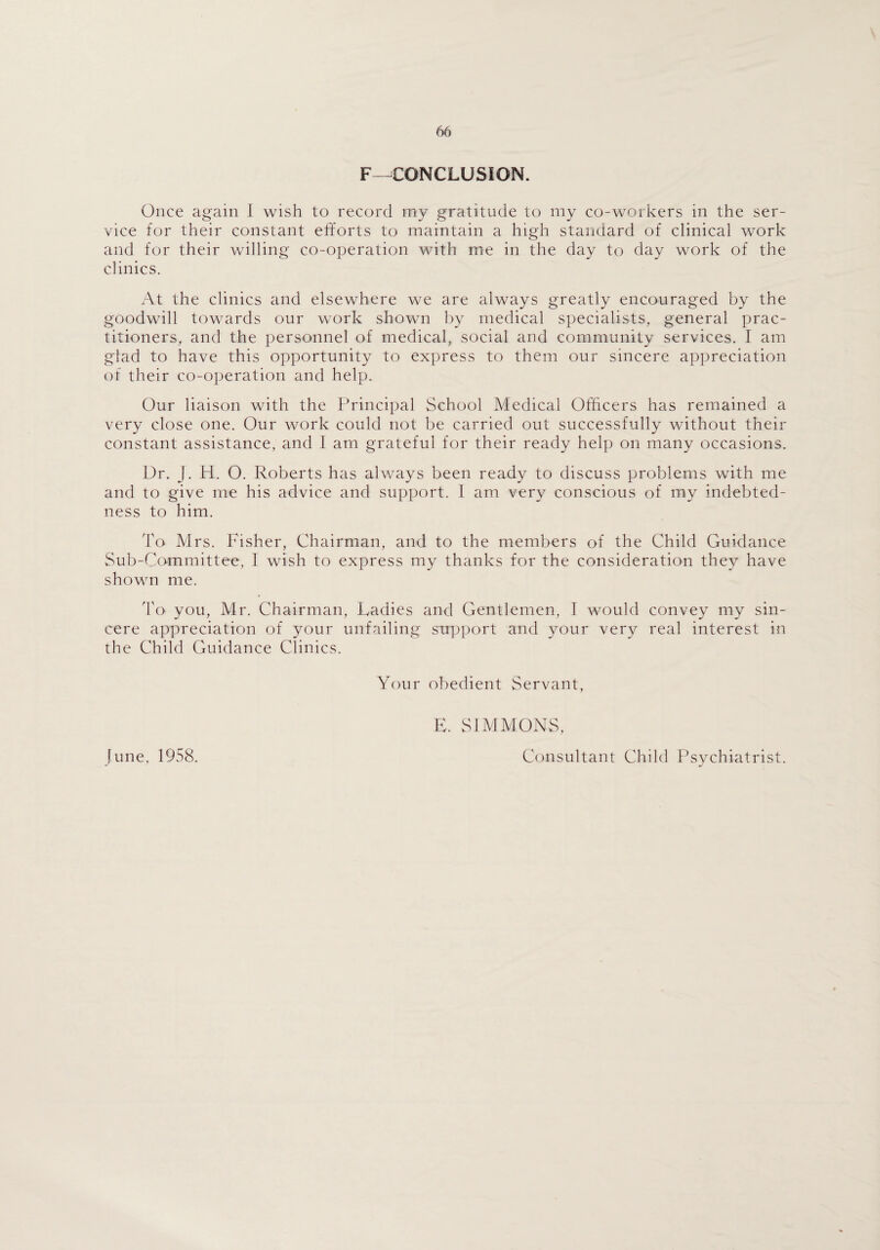 F—CONCLUSION. Once again I wish to record my gratitude to my co-workers in the ser¬ vice for their constant efforts to maintain a high standard of clinical work and for their willing co-operation with me in the day to day work of the clinics. At the clinics and elsewhere we are always greatly encouraged by the goodwill towards our work shown by medical specialists, general prac¬ titioners, and the personnel of medical, social and community services. I am glad to have this opportunity to express to them our sincere appreciation of their co-operation and help. Our liaison with the Principal School Medical Officers has remained a very close one. Our work could not be carried out successfully without their constant assistance, and I am grateful for their ready help on many occasions. Dr. J. H. O. Roberts has always been ready to discuss problems with me and to give me his advice and support. I am very conscious of my indebted¬ ness to him. To Mrs. Fisher, Chairman, and to the members of the Child Guidance Sub-Committee, I wish to express my thanks for the consideration they have shown me. To you, Mr. Chairman, Ladies and Gentlemen, I would convey my sin¬ cere appreciation of your unfailing support and your very real interest in the Child Guidance Clinics. [une, 1958. Your obedient Servant, E. SIMMONS, Consultant Child Psychiatrist.