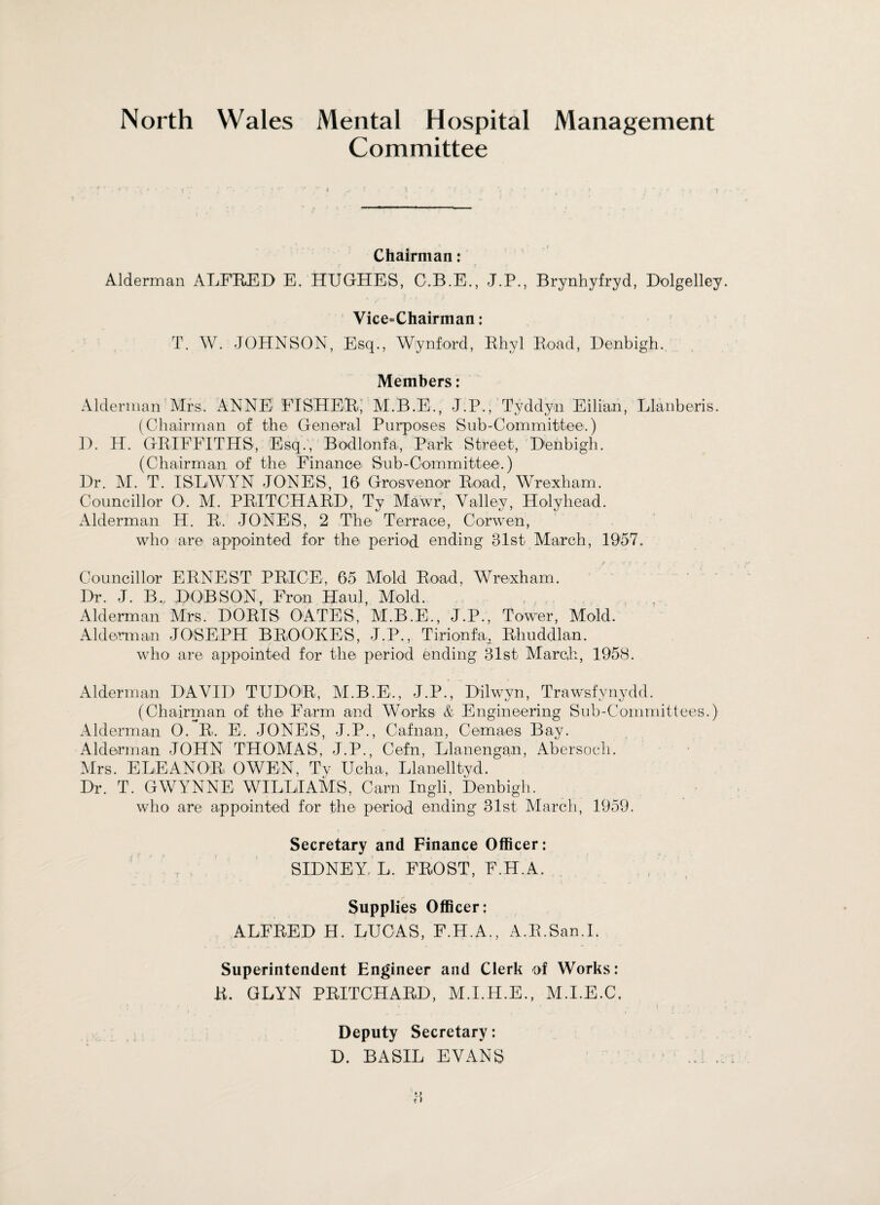 North Wales Mental Hospital Management Committee * Chairman: Alderman ALFRED E. HUGHES, C.B.E., J.P., Brynhyfryd, Dolgelley. Vice=Chairman: T. W. JOHNSON, Esq., Wynford, Rhyl Road, Denbigh. Members: Alderman Mrs. ANNE FISHER, M.B.E., J.P., Tyddyn Eilian, Llanberis. (Chairman of the General Purposes Sub-Committee.) D. H. GRIFFITHS, Esq., Bodlonfa, Park Street, Denbigh. (Chairman, of the Finance Sub-Committee.) Dr. M. T. ISLWYN JONES, 16 Grosvenor Road, Wrexham. Councillor O. M. PRITCHARD, Ty Mawr, Valley, Holyhead. Alderman H. R. JONES, 2 The Terrace, Corwen, who are appointed for the period ending 31st March, 1957. Councillor ERNEST PRICE, 65 Mold Road, Wrexham. Dr. J. B.r DOBSON, Fron Haul, Mold. Alderman Mrs. DORIS OATES, M.B.E., J.P., Tower, Mold. Alderman JOSEPH BROOKES, J.P., Tirionfa^ Rhuddlan. who are appointed for the period ending 31st March, 1958. Alderman DAVID TUDOR, M.B.E., J.P., Dilwyn, Trawsfynydd. (Chairman of the Farm and Works & Engineering Sub-Committees.) Alderman 0. R. E. JONES, J.P., Cafnan, Cemaes Bay. Alderman JOHN THOMAS, J.P., Cefn, Llanengan, Abersoch. Mrs. ELEANOR OWEN, Ty Ucha, Llanelltyd. Dr. T. GWYNNE WILLIAMS, Cam Ingli, Denbigh. who are appointed for the period ending 31st March, 1959. Secretary and Finance Officer: SIDNEY L, FROST, F.H.A. Supplies Officer: ALFRED H. LUCAS, F.H.A., A.R.San.I. Superintendent Engineer and Clerk of Works: R. GLYN PRITCHARD, M.I.H.E., M.I.E.C, Deputy Secretary: D. BASIL EVANS