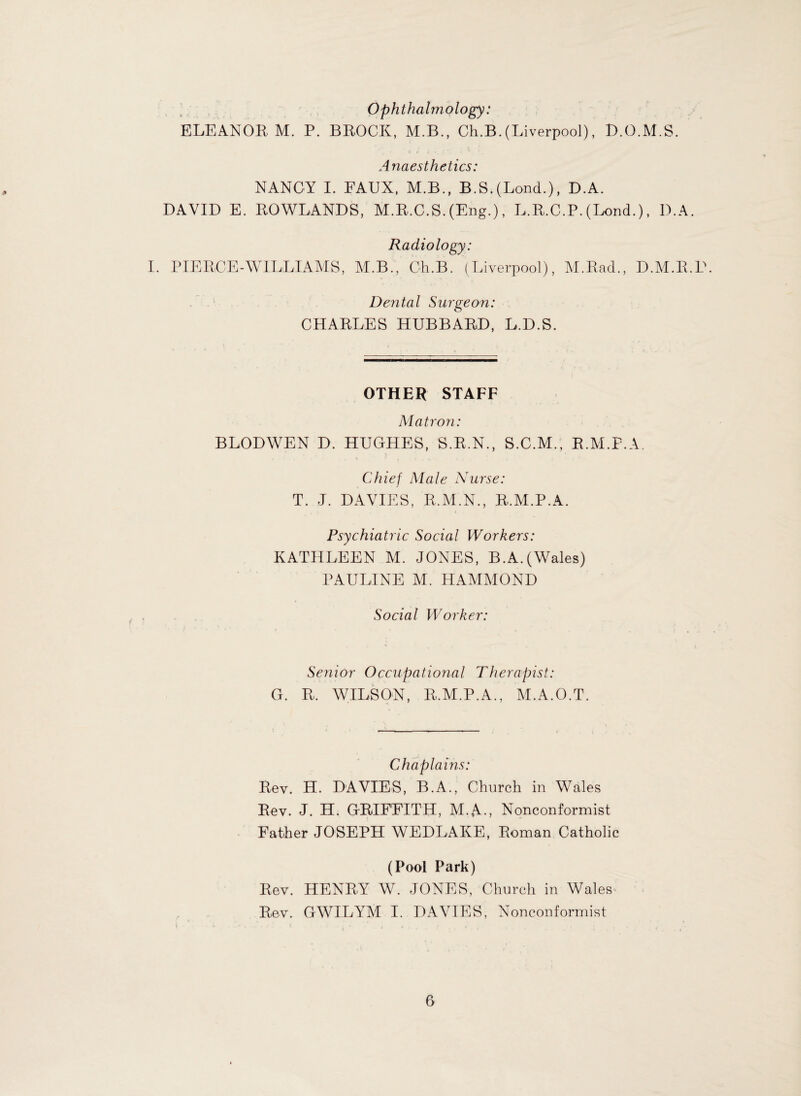 Ophthalmology: ELEANOR, M. P. BROCK, M.B., Ch.B.(Liverpool), D.O.M.S. Anaesthetics: NANCY I. FAUX, M.B., B.S.(Lond.), D.A. DAVID E. ROWLANDS, M.R.C.S. (Eng.), L.R.C.P. (Lond.), D.A. Radiology: I. PIERCE-WILLIAMS, M.B., Ch.B. (Liverpool), M.Rad., D.M.R.D. Dental Surgeon: CHARLES HUBBARD, L.D.S. OTHER STAFF Matron: BLODWEN D. HUGHES, S.R.N., S.C.M., R.M.P.A, Chief Male Nurse: T. J. DAVIES, R.M.N., R.M.P.A. Psychiatric Social Workers: KATHLEEN M. JONES, B.A. (Wales) PAULINE M. HAMMOND Social Worker: Sejiior Occupational Therapist: G. R. WILSON, R.M.P.A., M.A.O.T. Chaplains: Rev. H. DAVIES, B.A., Church in Wales Rev. J. H. GRIFFITH, M.A-, Nonconformist Father JOSEPH WEDLAKE, Roman Catholic (Pool Park) Rev. HENRY W. JONES, Church in Wales Rev. GWILYM I. DAVIES, Nonconformist