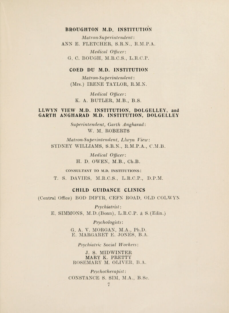 BROUGHTON M.D. INSTITUTION Matron-Superintendent: ANN E. FLETCHER, S.R.N., R.M.P.A. Medical Officer: G. C. BOUGH, M.R.C.S., L.R.C.P. COED DU M.D. INSTITUTION Matron-Superintendent: (Mrs.) IRENE TAYLOR, R.M.N. Medical Officer: K. A. BUTLER, M.B., B.S. LLWYN VIEW M.D. INSTITUTION, DOLGELLEY, and GARTH ANGHARAD M.D. INSTITUTION, DOLGELLEY Superintendent, Garth Angharad: W. M. ROBERTS Matron-Superintendent, Llwyn View: SYDNEY WILLIAMS, S.R.N., R.M.P.A., C.M.B. Medical Officer: H. D. OWEN, M.B., Ch.B. CONSULTANT TO M.D. INSTITUTIONS: T. S. DAVIES, M.R.C.S., L.R.C.P., D.P.M. CHILD GUIDANCE CLINICS (Central Office) BOD DIFYR, CEFN ROAD, OLD COLWYN Psychiatrist: E. SIMMONS, M.D. (Bonn), L.R.C.P. & S.(Edin.) Psychologists: G. A. V. MORGAN, M.A., Ph.D. E. MARGARET E, JONES, B.A. Psychiatric Social Workers: J. S. MIDWINTER MARY K. PRETTY ROSEMARY M. OLIVER, B.A. Psychotherapist: CONSTANCE S. SIM, M.A., B.Sc.