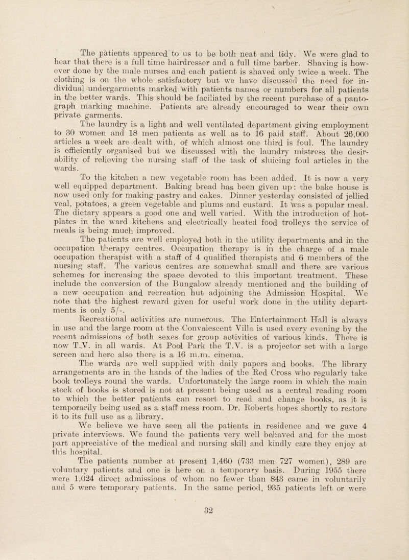 \ The patients appeared to us to be both neat and tidy. We were glad to hear that there is a full time hairdresser and a full time barber. Shaving is how¬ ever done by the male nurses and eaeh patient is shaved only twice a week. The clothing is on the whole satisfactory but we have discussed the need for in¬ dividual undergarments marked with patients names or numbers for all patients in the better wards. This should be faciliated by the recent purchase of a panto¬ graph marking machine. Patients are already encouraged to wear their own private garments. The laundry is a light and well ventilated department giving employment to 30 women and 18 men patients as well as to 16 paid staff. About 26,000 articles a week are dealt with, of which almost one third is foul. The laundry is efficiently organised but we discussed with the lanndry mistress the desir¬ ability of relieving the nursing staff of the task of sluicing foul articles in the wards. To the kitchen a new vegetable room has been added. It is now a very well equipped department. Baking bread has been given up: the bake house is now used only for making pastry and cakes. Dinner yesterday consisted of jellied veal, potatoes, a green vegetable and plums and custard. It was a popular meal. The dietary appears a good one and well varied. With the introduction of hot¬ plates in the ward kitchens and electrically heated food trolleys the service of meals is being much improved. The patients are well employed both in the utility departments and in the occupation therapy centres. Occupation therapy is in the charge of a male occupation therapist with a staff of 4 qualified therapists and 6 members of the nursing staff. The various centres are somewhat small and there are various schemes for increasing the space devoted to this important treatment. These include the conversion of the Bungalow already mentioned and the building of a new occupation and recreation hut adjoining the Admission Hospital. We note that the highest reward given for useful work done in the utility depart¬ ments is only 5/-. Recreational activities are numerous. The. Entertainment Hall is always in use and the large room at the Convalescent Villa is used every evening by the recent admissions of both sexes for group activities of various kinds. There is now T.V. in all wards. At Pool Park the T.V. is a, projector set with a large screen and here also there is a 16 m.m. cinema. The wards are well supplied with daily papers and books. The library arrangements are in the hands of the ladies of the Red Gross who regularly take book trolleys round the wards. Unfortunately the large room in which the main stock of books is stored is not at present being used as a central reading room to which the better patients can resort to read and change books, as it is temporarily being used as a staff mess room. Dr. Roberts hopes shortly to restore it to its full use as a library. We believe we have seen all the patients in residence and we gave 4 private interviews. We found the patients very well behaved and for the most part appreciative of the medical and nursing skill and kindly care they enjoy at this hospital. The patients number at present 1,460 (733 men 727 women), 289 are voluntary patients and one is here on a temporary basis. During 1955 there were 1,024 direct admissions of whom no fewer than 843 came in voluntarily and 5 were temporary patients. In the same period, 935 patients left or were