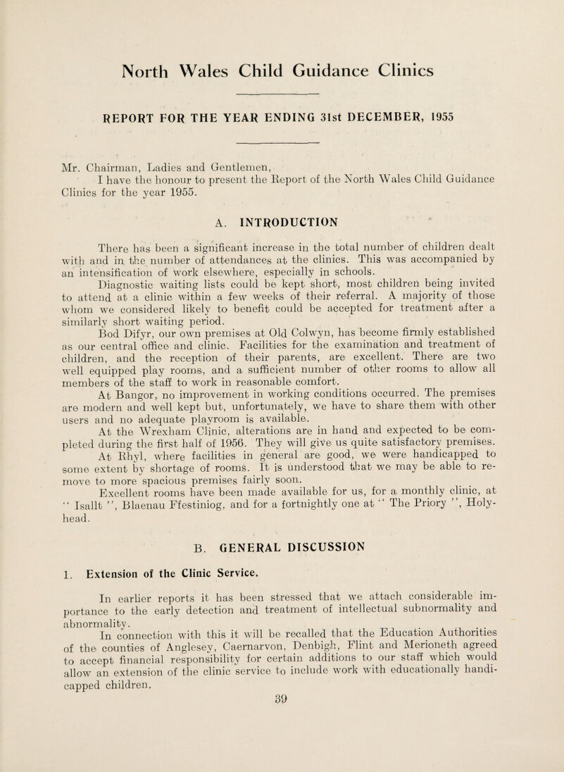 North Wales Child Guidance Clinics REPORT FOR THE YEAR ENDING 31st DECEMBER, 1955 Mr. Chairman, Ladies and Gentlemen, I have the honour to present the Report of the North Wales Child Guidance Clinics for the year 1955. A. INTRODUCTION There has been a significant increase in the total number of children dealt with and in the number of attendances at the clinics. This was accompanied by an intensification of work elsewhere, especially in schools. Diagnostic waiting lists could be kept short, most children being invited to attend at a clinic within a few weeks of their referral. A majority of those whom we considered likely to benefit could be accepted for treatment after a similarly short waiting period. Bod Difyr, our own premises at Old Colwyn, has become firmly established as our central office and clinic. Facilities for the examination and treatment of children, and the reception of their parents, are excellent. There are two well equipped play room®, and a. sufficient number of other rooms to allow all members of the staff to work in reasonable comfort. At Bangor, no improvement in working conditions occurred. The premises are modern and well kept but, unfortunately, we have to share them with other users and no adequate playroom is available. At the Wrexham Clinic, alterations are in hand and expected to be com¬ pleted during the first half of 1956. They will give us quite satisfactory premises. At Rhyl, where facilities in general are good, we were handicapped to some extent by shortage of rooms. It is understood that we may be able to re¬ move to more spacious premises fairly soon. Excellent rooms have been made available for us, for a, monthly clinic, at “ Isallt ”, Blaenau Ffestiniog, and for a fortnightly one at “ The Priory ”, Holy- head. B. GENERAL DISCUSSION 1. Extension of the Clinic Service. In earlier reports it has been stressed that we attach considerable im¬ portance to the early detection and treatment of intellectual subnormality and abnormality. _ ... In connection with this it wall be recalled that the Education Authorities of the counties of Anglesey, Caernarvon, Denbigh, Flint and Merioneth agreed to accept financial responsibility for certain additions to our staff which would allow an extension of the clinic service to include work with educationally handi¬ capped children,