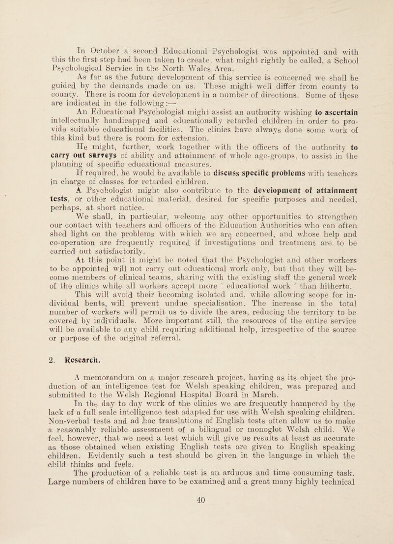In October a second Educational Psychologist was appointed and with this the first step had been taken to create, what might rightly be called, a School Psychological Service in the North Wales Area. As far as the future development of this service is concerned we shall be guided by the demands made on us. These might well differ from county to county. There is room for development in a number of directions. Some of these are indicated in the following:— An Educational Psychologist might assist an authority wishing to ascertain intellectually handicapped and educationally retarded children in order to pro¬ vide suitable educational facilities. The clinics have always done some work of this kind but there is room for extension. He might, further, work together with the officers of the authority to carry out surveys of ability and attainment o-f whole age-groups, to assist in the planning of specific educational measures. If required, he would be available to discuss specific problems with teachers in charge of classes for retarded children. A Psychologist might also contribute to the development of attainment tests, or other educational material, desired for specific purposes and needed, perhaps, at short notice. We shall, in particular, welcome any other opportunities to strengthen our contact with teachers and officers of the Education Authorities who can often shed light on the problems with which we arq concerned, and whose help and co-operation are frequently required if investigations and treatment are to be carried out satisfactorily. At this point it might be noted that the Psychologist and other workers to be appointed will not carry out educational work only, but that they will be¬ come members of clinical teams, sharing with the existing staff the general work of the clinics while all workers accept more ‘ educational work ’ than hitherto. This will avoid their becoming isolated and, while allowing scope for in¬ dividual bents, will prevent undue specialisation. The increase in the total number of workers will permit us to divide the area, reducing the territory to be covered by individuals. More important still, the resources of the entire service will be available to any child requiring additional help, irrespective of the source or purpose of the original referral. 2. Research. A memorandum on a major research project, having as its object the pro¬ duction of an intelligence test for Welsh speaking children, was prepared and submitted to the Welsh Regional Hospital Board in March. In the day to day work of the clinics we are frequently hampered by the lack of a full scale intelligence test adapted for use with Welsh speaking children. Non-verbal tests and ad hoc translations of English tests often allow us to make a reasonably reliable assessment of a bilingual or monoglot Welsh child. We feel, however, that we need a test which will give us results at least as accurate as those obtained when existing English tests are given to English speaking children. Evidently such a test should be given in the language in which the child thinks and feels. The production of a reliable test is an arduous and time consuming task. Large numbers of children have to be examined and a great many highly technical
