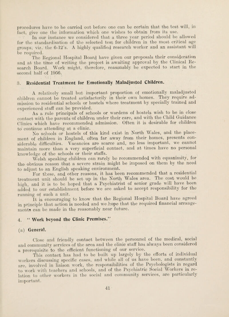 procedures have to be carried out before one can be certain that the test will, in fact, give one the information which one wishes to obtain from its use. In our instance wTe considered that a three year period should be allowed for the standardisation of the selected test for children in the most critical age groups, viz. the 6-12’s. A highly qualified research worker and an assistant will be required. The Regional Hospital Board have given our proposals their consideration and at the time of writing the project is awaiting approval by the Clinical Re¬ search Board. Work might, therefore, reasonably be expected to start in the second half of 1956. i , t ' ' • . ' i 3. Residential Treatment for Emotionally Maladjusted Children. f t ; • \ l , _ 5 A relatively small but important proportion of emotionally maladjusted children cannot be treated satisfactorily in their own homes. They require ad¬ mission to residential schools or hostels where treatment by specially trained and experienced staff can be provided. As a rule principals of schools or wardens of hostels wish to be in close contact with the parents of children under their care, and with the Child Guidance Clinics which have recommended admission. Often it is desirable for children to continue attending at a clinic. No schools or hostels of this kind exist in North Wales, and the place¬ ment of children in England, often far away from their homes, presents con¬ siderable difficulties. Vacancies are scarce and, no less important, we cannot maintain more than a very superficial contact, and at times have no personal knowledge of the schools or their staffs. Welsh speaking children can rarely be recommended with equanimity, for the obvious reason that a severe strain might be imposed on them by the need to adjust to an English speaking environment. For these, and other reasons, it has been recommended that a, residential treatment unit should be set up in the North Wales area. The cost would be high, and it is to be hoped that a Psychiatrist of senior grade will have been added to our establishment before we are asked to accept responsibility for the running of such a unit. It is encouraging to know that the Regional Hospital Board have agreed in principle that action is needed and we Rope that the required financial arrange¬ ments can be made in the reasonably near future. 4. “ Work beyond the Clinic Premises.” (a) General. Close and friendly contact between the personnel of the medical, social and community services of the area and the clinic staff has alwTays been considered a prerequisite to the efficient functioning' of our service. This contact has had to be built up largely by the efforts of individual workers discussing specific cases, and while all of us have been, and constantly are, involved in liaison work, the responsibilities of the Psychologists in regard to work with teachers and schools, and of the Psychiatric Social Workers in re¬ lation to other workers in the social and community services, are particularly important.