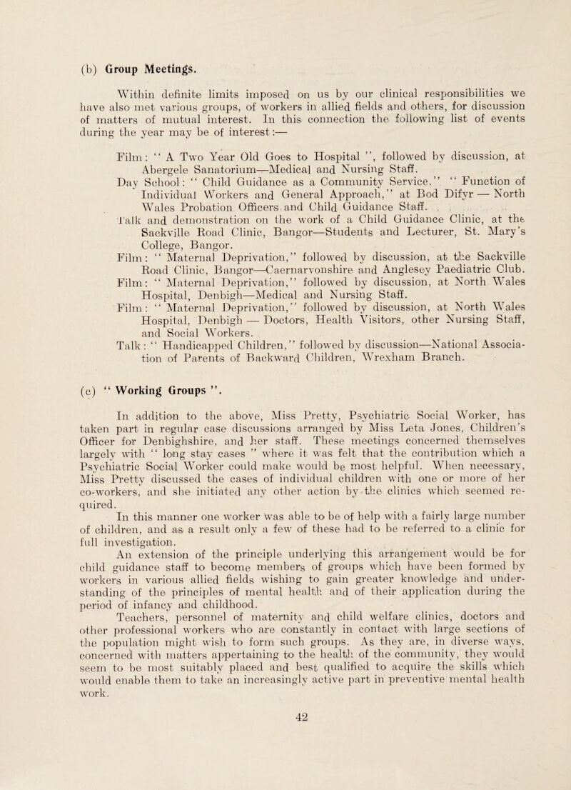 (b) Group Meetings. Within definite limits imposed on us by our clinical responsibilities we have also met various groups, of workers in allied fields and others, for discussion of matters of mutual interest. In this connection the following list of events during the year may be of interest:— > Film: “ A Two Year Old Goes to Hospital ”, followed by discussion, at Abergele Sanatorium-r-Medical and Nursing Staff. Day School: “ Child Guidance as a Community Service.” “ Function of Individual Workers and General Approach,” at Bod Difyr — North Wales Probation Officers and Child Guidance Staff. Talk and demonstration on the work of a Child Guidance Clinic, at the Sackville Road Clinic, Bangor—Students and Lecturer, St. Mary’s College, Bangor. Film: “ Maternal Deprivation,” followed by discussion, at the Sackville Road Clinic, Bangor—-Caernarvonshire and Anglesey Paediatric Club. Film: “ Maternal Deprivation,” followed by discussion, at North Wales Hospital, Denbigh—Medical and Nursing Staff. Film: “ Maternal Deprivation,” followed by discussion, at North Wales Hospital, Denbigh — Doctors, Health Visitors, other Nursing Staff, and Social Workers. Talk: “ Handicapped Children,” followed by discussion—National Associa¬ tion of Parents of Backward Children, Wrexham Branch. (c) “ Working Groups In addition to the above, Miss Pretty, Psychiatric Social Worker, has taken part in regular case discussions arranged by Miss Beta Jones, Children’s Officer for Denbighshire, and her staff. These meetings concerned themselves largely with “ long stay cases ” where it was felt that the contribution which a Psychiatric Social Worker could make would be most helpful. When necessary, Miss Pretty discussed the cases of individual children with one or more of her co-workers, and she initiated any other action by the clinics which seemed re¬ quired. In this manner one worker was able to be of help with a fairly large number of children, and as a result only a few of these had to be referred to a clinic for full investigation. An extension of the principle underlying this arrangement would be for child guidance staff to become members of groups which have been formed by workers in various allied fields wishing to gain greater knowledge and under¬ standing of the principles of mental health and of their application during the period of infancy and childhood. Teachers, personnel of maternity and child welfare clinics, doctors and other professional workers who are constantly in contact with large sections of the population might wish to form such groups. As they are, in diverse ways, concerned with matters appertaining to the health of the community, they would seem to be most suitably placed and best, qualified to acquire the skills which would enable them to take an increasingly active part in preventive mental health work.