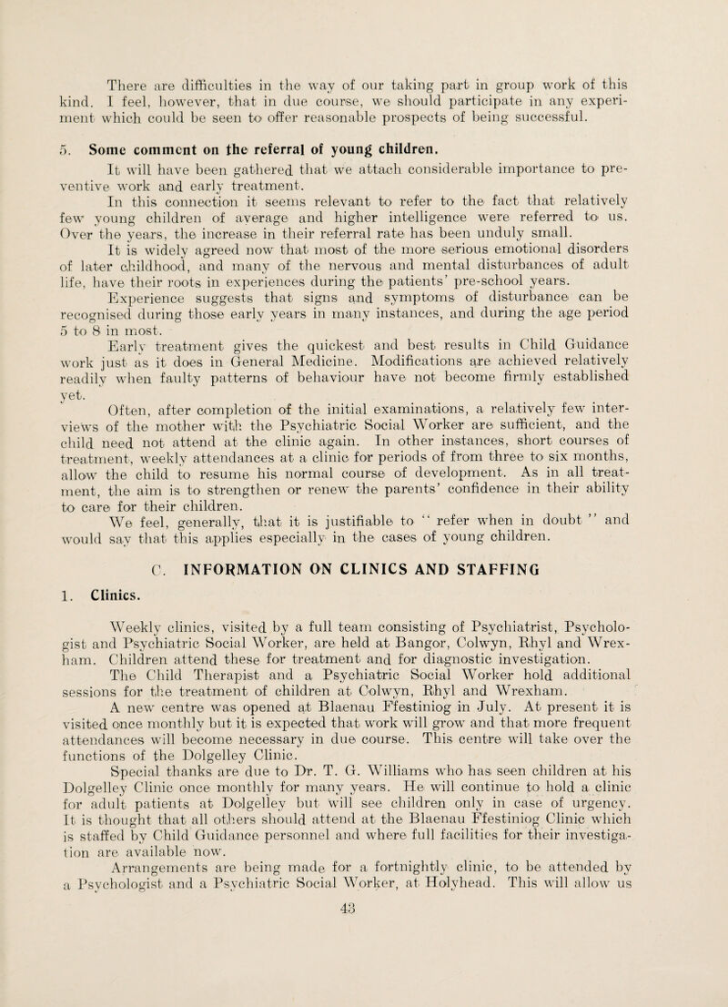 kind. I feel, however, that in due course, we should participate in any experi¬ ment which could be seen to offer reasonable prospects of being successful. ,5. Some comment on the referral of young children. It will have been gathered that we attach considerable importance to pre¬ ventive work and early treatment. In this connection it seems relevant to refer to the fact that relatively few young children of average and higher intelligence were referred to us. Over the years, the increase in their referral rate has been unduly small. It is widely agreed now that most of the more serious emotional disorders of later childhood, and many of the nervous and mental disturbances of adult life, have their roots in experiences during the patients’ pre-school years. Experience suggests that signs and symptoms of disturbance can be recognised during those early years in many instances, and during the age period 5 to 8 in most. Early treatment gives the quickest and best results in Child Guidance work just as it does in General Medicine. Modifications are achieved relatively readily when faulty patterns of behaviour have not become firmly established yet. Often, after completion of the initial examinations, a relatively few inter¬ views of the mother with the Psychiatric Social Worker are sufficient, and the child need not attend at the clinic again. In other instances, short courses of treatment, weekly attendances at a clinic for periods of from three to six months, allow the child to resume his normal course of development. As in all treat¬ ment, the aim is to strengthen or renew the parents’ confidence in their ability to care for their children. We feel, generally, that it is justifiable to “ refer when in doubt ” and would say that this applies especially- in the cases of young children. C. INFORMATION ON CLINICS AND STAFFING 1. Clinics. Weekly clinics, visited by a full team consisting of Psychiatrist, Psycholo¬ gist and Psychiatric Social Worker, are held at Bangor, Colwyn, Rhyl and Wrex¬ ham. Children attend these for treatment and for diagnostic investigation. The Child Therapist and a Psychiatric Social Worker hold additional sessions for the treatment of children at Colwyn, Rhyl and Wrexham. A new centre was opened at Blaenau Ffestiniog in July. At present it is visited once monthly but it is expected that work will grow and that more frequent attendances will become necessary in due course. This centre wall take over the functions of the Dolgelley Clinic. Special thanks are due to Dr. T. G. Williams who has seen children at his Dolgelley Clinic once- monthly for many years. He- will continue to hold a clinic for adult patients at Dodgellev but will see children only in case of urgency. It is thought that all others should attend at the Blaenau Ffestiniog Clinic which is staffed bv Child Guidance personnel and where- full facilities for their investiga¬ tion are available now. Arrangements are being made for a fortnightly clinic, to be attended by a Psvcholoffist and a Psvchiatric Social Worker, at- Holyhead. This will allow us