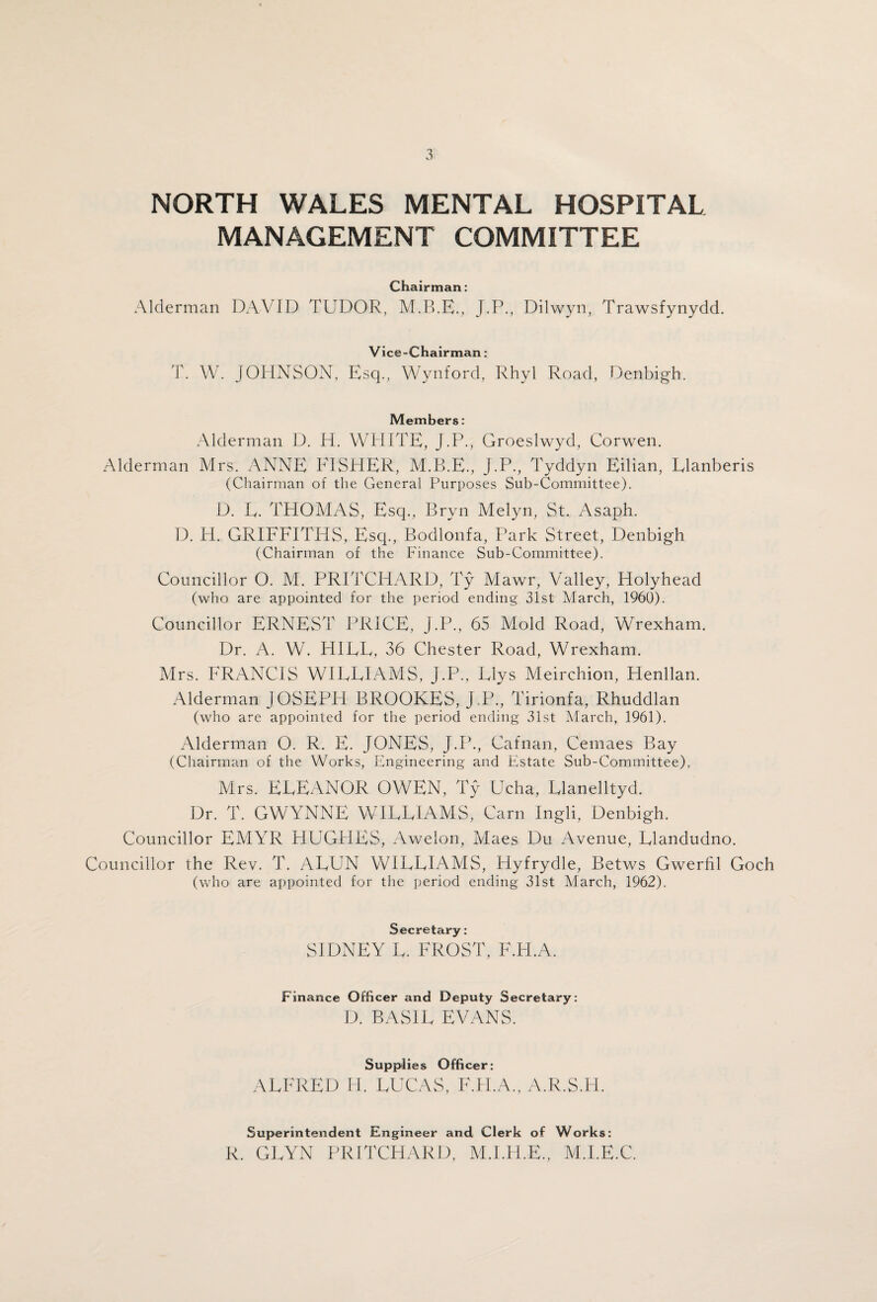 MANAGEMENT COMMITTEE Chairman: Alderman DAVID TUDOR, J.P., Dilwyn, Trawsfynydd. Vice-Chairman: T. W. JOHNSON, Esq., Wynford, Rhyl Road, Denbigh. Members: Alderman D. H. WHITE, J.P., Groeslwyd, Corwen. Alderman Mrs. ANNE FISHER, M.B.E., J.P., Tyddyn Eilian, Elanberis (Chairman of the General Purposes Sub-Committee). D. E. THOMAS, Esq., Bryn Melyn, St. Asaph. D. H. GRIFFITHS, Esq., Bodlonfa, Park Street, Denbigh (Chairman of the Finance Sub-Committee). Councillor O. M. PRITCHARD, Ty Mawr, Valley, Holyhead (who are appointed for the period ending 31st March, 1960). Councillor ERNEST PRICE, J.P., 65 Mold Road, Wrexham. Dr. A. W. HIEE, 36 Chester Road, Wrexham. Mrs. FRANCIS WIEEIAMS, J.P., Elys Meirchion, Henllan. Alderman JOSEPH BROOKES, J.P., Tirionfa, Rhuddlan (who are appointed for the period ending 31st March, 1961). Alderman O. R. E. JONES, J.P., Cafnan, Cemaes Bay (Chairman of the Works, Engineering and Estate Sub-Committee). Mrs. EEEANOR OWEN, Ty Ucha, Elanelltyd. Dr. T. GWYNNE WIEEIAMS, Carn Ingli, Denbigh. Councillor EMYR HUGFIES, Awelon, Maes Du Avenue, Elandudno. Councillor the Rev. T. AEUN WIEEIAMS, Hyfrydle, Betws Gwerfil Goch (who are appointed for the period ending 31st March, 1962). Secretary: SIDNEY E. FROST, F.H.A. Finance Officer and Deputy Secretary: D. BASIE EVANS. Supplies Officer: ALFRED H. LUCAS, F.H.A., A.R.S.H. Superintendent Engineer and Clerk of Works: R. GEYN PRITCHARD, M.I.FI.E., M.I.E.C.