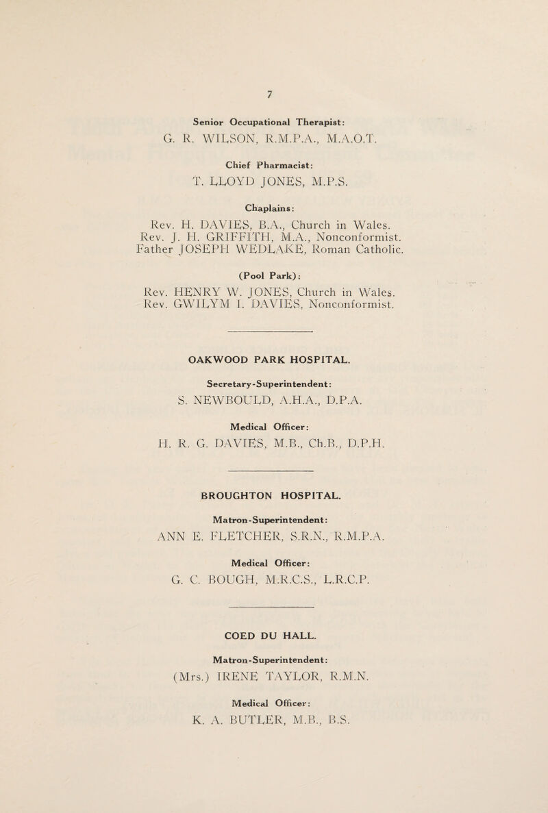 Senior Occupational Therapist: G. R. WILSON, R.M.P.A., M.A.O.T. Chief Pharmacist: T. LLOYD JONES, M.P.S. Chaplains: Rev. H. DAVIES, B.A., Church in Wales. Rev. J. H. GRIFFITH, M.A., Nonconformist. Father JOSEPH WEDLAKE, Roman Catholic. (Pool Park): Rev. HENRY W. JONES, Church in Wales. Rev. GWILYM I. DAVIES, Nonconformist. OAKWOOD PARK HOSPITAL. Secretary-Superintendent: S. NEWBOULD, A.H.A., D.P.A. Medical Officer: H. R. G. DAVIES, M.B., Ch.B., D.P.H. BROUGHTON HOSPITAL. Matron - Superintendent: ANN E. FLETCHER, S.R.N., R.M.P.A. Medical Officer: G. C. BOUGH, M.R.C.S., L.R.C.P. COED DU HALL. Matron - Superintendent: (Mrs.) IRENE TAYLOR, R.M.N. Medical Officer: K. A. BUTLER, M.B., B.S.