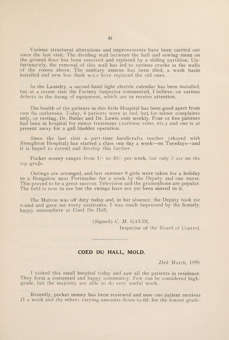 Various structural alterations and improvements have been carried out since the last visit. The dividing wall between the hall and sewing room on the ground floor has been removed and replaced by a sliding partition. Un¬ fortunately, the removal of this wall has led to various cracks in the walls of the rooms above. The sanitary annexe has been tiled, a wash basin installed and new low flush w.c.s have replaced the old ones. In the Laundry, a second-hand light electric calendar has been installed, but at a recent visit the Factory Inspector commented, I believe, on various defects in the fixing of equipment, which are to receive attention. The health of the patients in this little Hospital has been good apart from two flu outbreaks. Today, 4 patients were in bed, but( for minor complaints only, or resting. Dr. Butler and Dr. Lewis visit weekly. Four or five patients had been in hospital for minor treatment (varicose veins, etc.) and one is at present away for a gall bladder operation. Since the last visit a part-time handicrafts teacher (shared with Broughton Hospital) has started a class one day a week—on Tuesdays—and it is hoped to extend and develop this further. Pocket money ranges from 1/- to 10/- per week, but only 3 are on the top gra<Je. Outings are arranged, and last summer 9 girls were taken for a holiday to a Bungalow near Portmadoc for a week by the Deputy and one nurse. This proved to be a great success. Television and the gramophone are popular. The field is now in use but the swings have not yet been moved to it. The Matron was off duty today and, in her absence, the Deputy took me round and gave me every assistance. I was much impressed by the homely, happy atmosphere at Coed Du Hall. (Signed) C. M. GAVIN, Inspector of the Board of Control. COED DU HALL, MOLD. 23rd March, 1959. 1 visited this small hospital today and saw all the patients in residence. They form a contented and happy community. Few can be considered high- grade, but the majority are able to do very useful work. Recently, pocket money has been reviewed and now one patient receives £1 a week and the others varying amounts down to 6d. for the lowest grade.