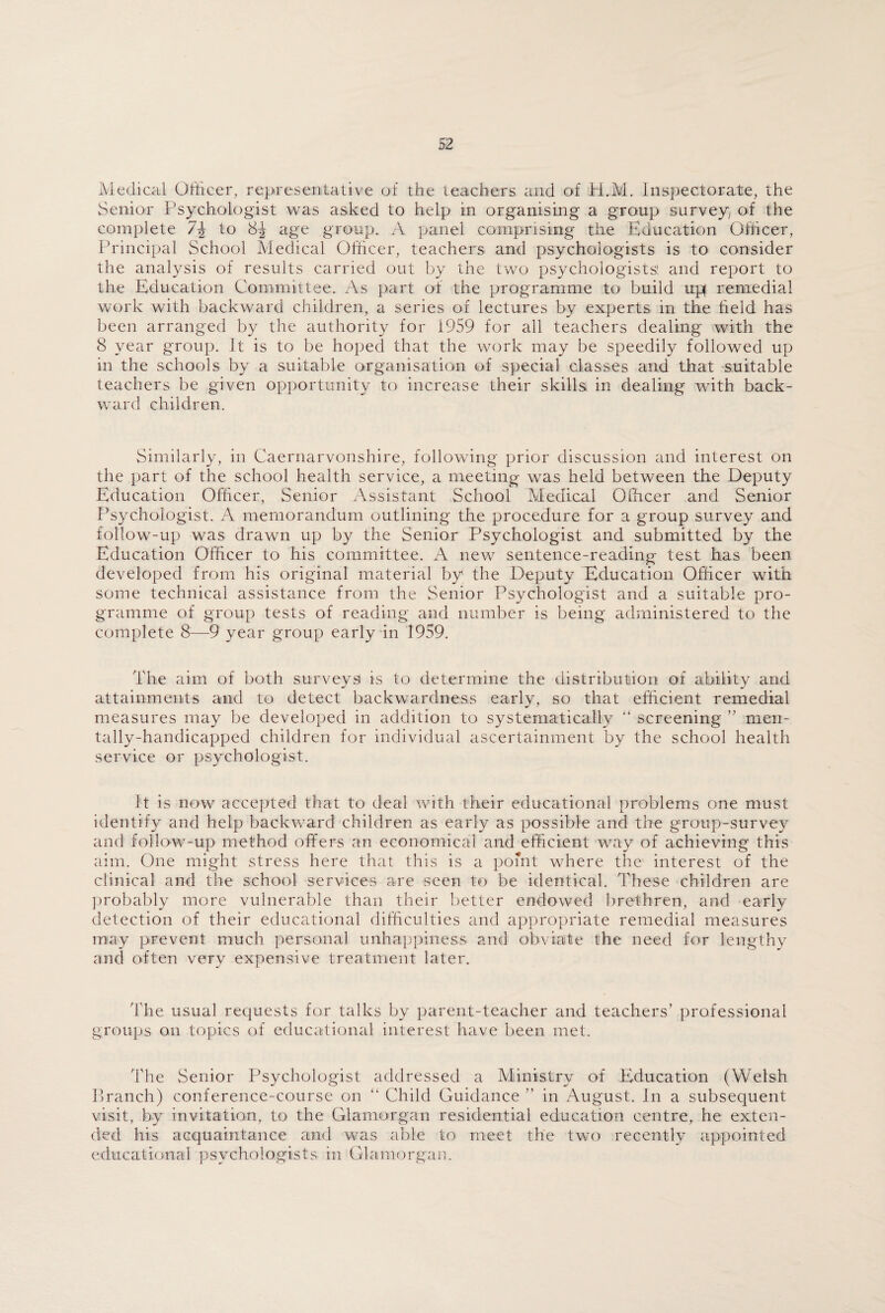 Medical Officer, representative of the teachers and of H.M. Inspectorate, the Senior Psychologist was asked to help in organising a group survey of the complete 7\ to 8-J age group. A panel comprising the Education Officer, Principal School Medical Officer, teachers and psychologists is to consider the analysis of results carried out by the two psychologists', and report to the Education Committee. As part of the programme to build up remedial work with backward children, a series of lectures by experts in the held has been arranged by the authority for i959 for all teachers dealing with the 8 year group. It is to be hoped that the work may be speedily followed up in the schools by a suitable organisation of special classes and that suitable teachers be given opportunity to increase their skills in dealing with back¬ ward children. Similarly, in Caernarvonshire, following prior discussion and interest on the part of the school health service, a meeting was held between the Deputy Education Officer, Senior Assistant School Medical Officer and Senior Psychologist. A memorandum outlining the procedure for a group survey and follow-up was drawn up by the Senior Psychologist and submitted by the Education Officer to his committee. A new sentence-reading test has been developed from his original material by the Deputy Education Officer with some technical assistance from the Senior Psychologist and a suitable pro¬ gramme of group tests of reading and number is being administered to the complete 8—9 year group early in 1959. The aim of both surveys is to determine the distribution of ability and attainments and to detect backwardness early, so that efficient remedial measures may be developed in addition to systematically “ screening ” men¬ tally-handicapped children for individual ascertainment by the school health service or psychologist. It is now accepted that to deal with their educational problems one must identify and help backward children as early as possible and the group-survey and follow-up method offers an economical and efficient way of achieving this aim. One might stress here that this is a point where the1 interest of the clinical and the school services are seen to be identical. These children are probably more vulnerable than their better endowed brethren, and early detection of their educational difficulties and appropriate remedial measures may prevent much personal unhappiness and obviate the need for lengthy and often very expensive treatment later. The usual requests for talks by parent-teacher and teachers’ professional groups on topics of educational interest have been met. The Senior Psychologist addressed a Ministry of Education (Welsh Branch) conference-course on “ Child Guidance ” in August. In a subsequent visit, by invitation, to the Glamorgan residential education centre, he exten¬ ded his acquaintance and was able to meet the two recently appointed educational psychologists in Glamorgan.