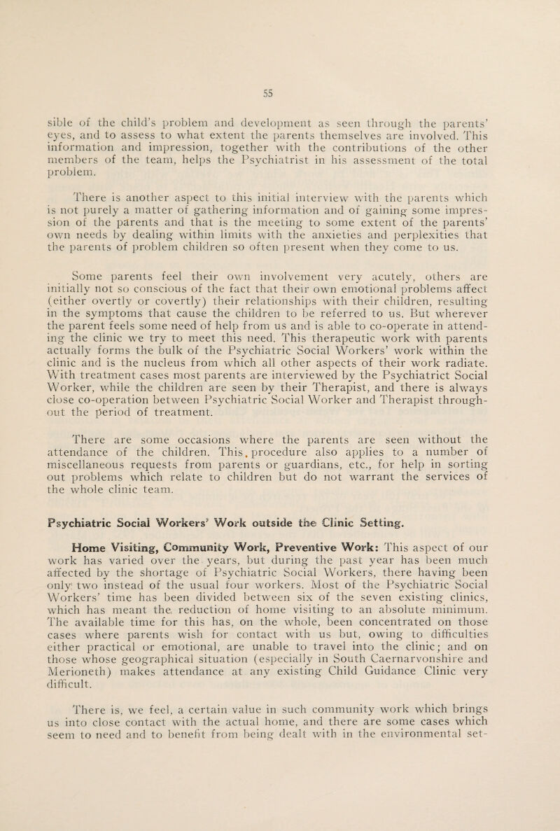 sible of the child’s problem and development as seen through the parents’ eyes, and to assess to what extent the parents themselves are involved. This information and impression, together with the contributions of the other members of the team, helps the Psychiatrist in his assessment of the total problem. There is another aspect to this initial interview with the parents which is not purely a matter of gathering information and of gaining some impres¬ sion of the parents and that is the meeting to some extent of the parents’ own needs by dealing within limits with the anxieties and perplexities that the parents of problem children so often present when they come to us. Some parents feel their own involvement very acutely, others are initially not so conscious of the fact that their own emotional problems affect (either overtly or covertly) their relationships with their children, resulting in the symptoms that cause the children to be referred to us. But wherever the parent feels some need of help from us and is able to co-operate in attend¬ ing the clinic we try to meet this need. This therapeutic work with parents actually forms the bulk of the Psychiatric Social Workers’ work within the clinic and is the nucleus from which all other aspects of their work radiate. With treatment cases most parents are interviewed by the Psychiatrict Social Worker, while the children are seen by their Therapist, and there is always close co-operation between Psychiatric Social Worker and Therapist through¬ out the period of treatment. There are some occasions where the parents are seen without the attendance of the children. This, procedure also applies to a number of miscellaneous requests from parents or guardians, etc., for help in sorting out problems which relate to children but do not warrant the services of the whole clinic team. Psychiatric Social Workers Work outside the Clinic Setting. Home Visiting, Community Work, Preventive Work: This aspect of our work has varied over the years, but during the past year has been much affected by the shortage of Psychiatric Social Workers, there having been only: two instead of the usual four workers. Most of the Psychiatric Social Workers’ time has been divided between six of the seven existing clinics, which has meant the, reduction of home visiting to an absolute minimum. The available time for this has, on the whole, been concentrated on those cases where parents wish for contact with us but, owing to difficulties either practical or emotional, are unable to travel into the clinic; and on those whose geographical situation (especially in South Caernarvonshire and Merioneth) makes attendance at any existing Child Guidance Clinic very difficult. There is, we feel, a certain value in such community work which brings us into close contact with the actual home, and there are some cases which seem to need and to benefit from being dealt with in the environmental set-