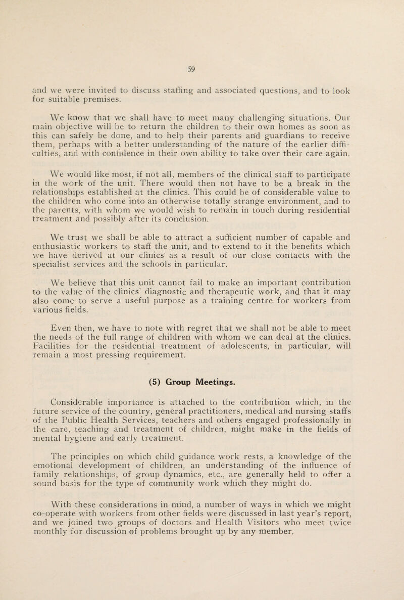 and we were invited to discuss staffing and associated questions, and to look for suitable premises. We know that we shall have to meet many challenging situations. Our main objective will be to return the children to their own homes as soon as this can safely be done, and to help their parents and guardians to receive them, perhaps with a better understanding of the nature of the earlier diffi¬ culties, and with confidence in their own ability to take over their care again. We would like most, if not all, members of the clinical staff to participate in the work of the unit. There would then not have to be a break in the relationships established at the clinics. This could be of considerable value to the children who come into an otherwise totally strange environment, and to the parents, with whom we would wish to remain in touch during residential treatment and possibly after its conclusion. We trust we shall be able to attract a sufficient number of capable and enthusiastic workers to staff the unit, and to extend to it the benefits which we have derived at our clinics as a result of our close contacts with the specialist services and the schools in particular. We believe that this unit cannot fail to make an important contribution to the value of the clinics’ diagnostic and therapeutic work, and that it may also come to serve a useful purpose as a training centre for workers from various fields. Even then, we have to note with regret that we shall not be able to meet the needs of the full range of children with whom we can deal at the clinics. Facilities for the residential treatment of adolescents, in particular, will remain a most pressing requirement. (5) Group Meetings. Considerable importance is attached to the contribution which, in the future service of the country, general practitioners, medical and nursing staffs of the Public Health Services, teachers and others engaged professionally in the care, teaching and treatment of children, might make in the fields of mental hygiene and early treatment. The principles on which child guidance work rests, a knowledge of the emotional development of children, an understanding of the influence of family relationships, of group dynamics, etc., are generally held to offer a sound basis for the type of community work which they might do. With these considerations in mind, a number of ways in which we might co-operate with workers from other fields were discussed in last year’s report, and we joined two groups of doctors and Health Visitors who meet twice monthly for discussion of problems brought up by any member.