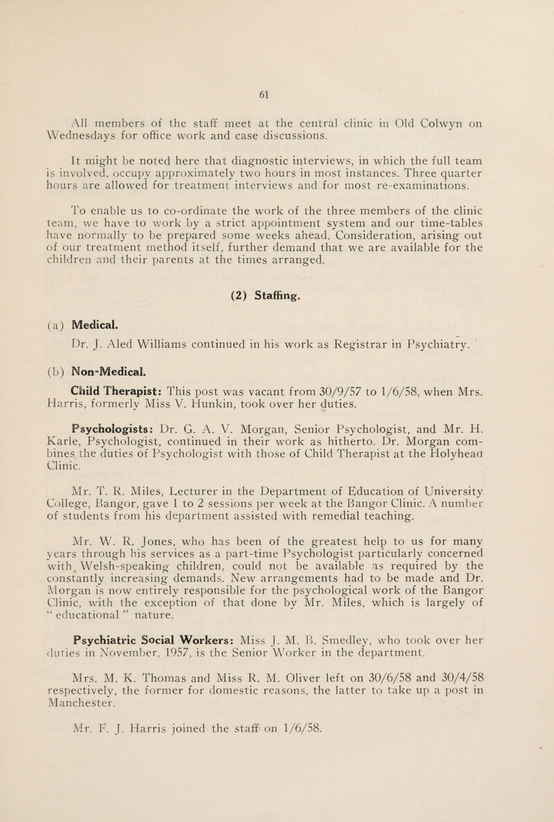 All members of the staff meet at the central clinic in Old Colwyn on Wednesdays for office work and case discussions. It might be noted here that diagnostic interviews, in which the full team is involved, occupy approximately two hours in most instances. Three quarter hours are allowed for treatment interviews and for most re-examinations. To enable us to co-ordinate the wmrk of the three members of the clinic team, we have to work by a strict appointment system and our time-tables have normally to be prepared some weeks ahead. Consideration, arising out of our treatment method itself, further demand that we are available for the children and their parents at the times arranged. (2) Staffing. (a) Medical. Dr. J. Aled Williams continued in his work as Registrar in Psychiatry. (b) Non-MedicaL Child Therapist: This post was vacant from 30/9/57 to 1/6/58, when Mrs. Harris, formerly Miss V. Hunkin, took over her duties. Psychologists: Dr. G. A. V. Morgan, Senior Psychologist, and Mr. H. Karle, Psychologist, continued in their work as hitherto. Dr. Morgan com¬ bines the duties of Psychologist with those of Child Therapist at the Holyhead Clinic. Mr. T. R. Miles, Lecturer in the Department of Education of University College, Bangor, gave 1 to 2 sessions per week at the Bangor Clinic. A number of students from his department assisted with remedial teaching. Mr. W. R. Jones, who has been of the greatest help to us for many years through his services as a part-time Psychologist particularly concerned with Welsh-speaking children, could not be available as required by the constantly increasing demands. New arrangements had to be made and Dr. Morgan is now entirely responsible for the psychological work of the Bangor Clinic, with the exception of that done by Mr. Miles, which is largely of “ educational ” nature. Psychiatric Social Workers: Miss J. M. B. Smedley, who took over her duties in November, 1957, is the Senior Worker in the department. Mrs. M. K. Thomas and Miss R. M. Oliver left on 30/6/58 and 30/4/58 respectively, the former for domestic reasons, the latter to take up a post in Manchester. Mr. F. J. Harris joined the staff' on 1/6/58.