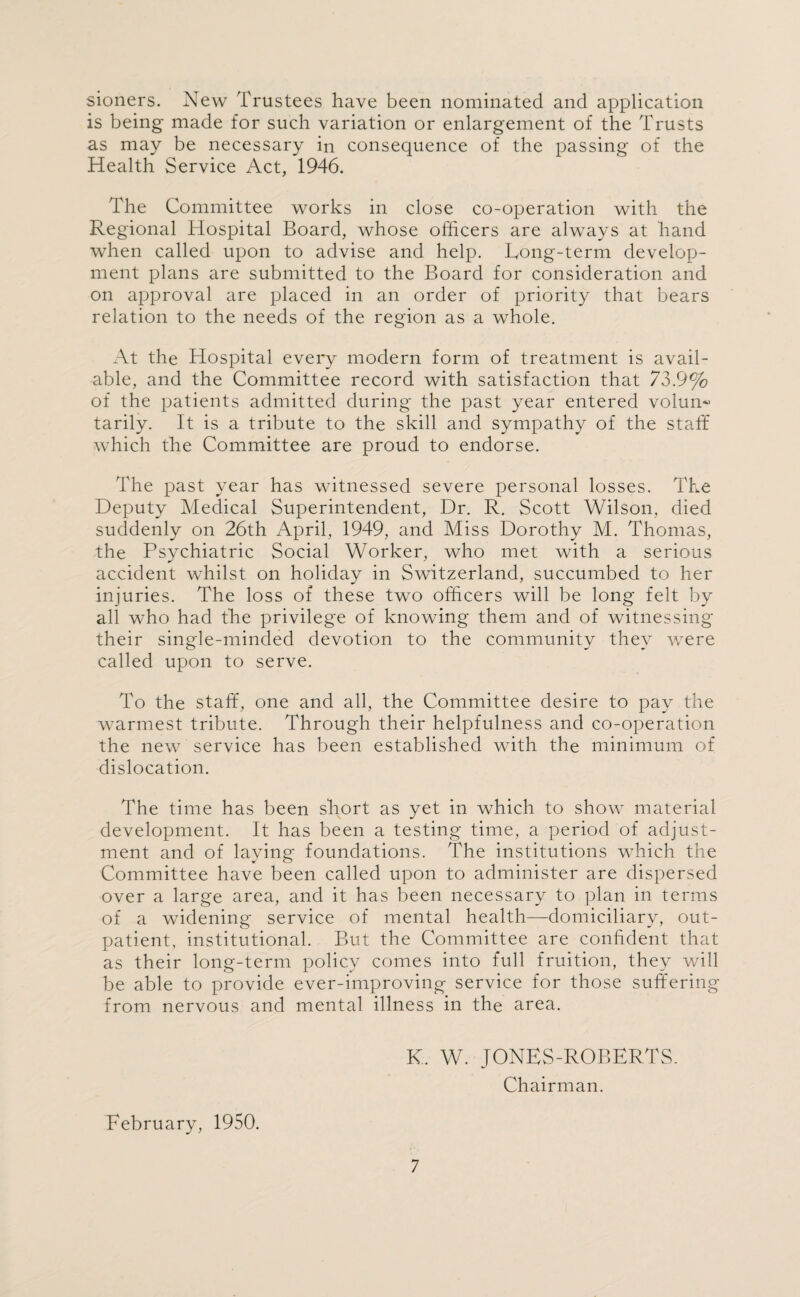 sioners. New Trustees have been nominated and application is being made for such variation or enlargement of the Trusts as may be necessary in consequence of the passing of the Health Service Act, 1946. The Committee works in close co-operation with the Regional Hospital Board, whose officers are always at hand when called upon to advise and help. Long-term develop¬ ment plans are submitted to the Board for consideration and on approval are placed in an order of priority that bears relation to the needs of the region as a whole. At the Hospital every modern form of treatment is avail¬ able, and the Committee record with satisfaction that 73.9% of the patients admitted during the past year entered volum* tarily. It is a tribute to the skill and sympathy of the staff which the Committee are proud to endorse. The past year has witnessed severe personal losses. The Deputy Medical Superintendent, Dr. R. Scott Wilson, died suddenly on 26th April, 1949, and Miss Dorothy M. Thomas, the Psychiatric Social Worker, who met with a serious accident whilst on holiday in Switzerland, succumbed to her injuries. The loss of these two officers will be long felt by all who had the privilege of knowing them and of witnessing their single-minded devotion to the community they were called upon to serve. To the staff, one and all, the Committee desire to pay the warmest tribute. Through their helpfulness and co-operation the new service has been established with the minimum of dislocation. The time has been short as yet in which to show material development. It has been a testing time, a period of adjust¬ ment and of laying foundations. The institutions which the Committee have been called upon to administer are dispersed over a large area, and it has been necessary to plan in terms of a widening service of mental health—domiciliary, out¬ patient, institutional. But the Committee are confident that as their long-term policy comes into full fruition, they will be able to provide ever-improving service for those suffering from nervous and mental illness in the area. K. W. JONES-ROBERTS. Chairman. February, 1950.