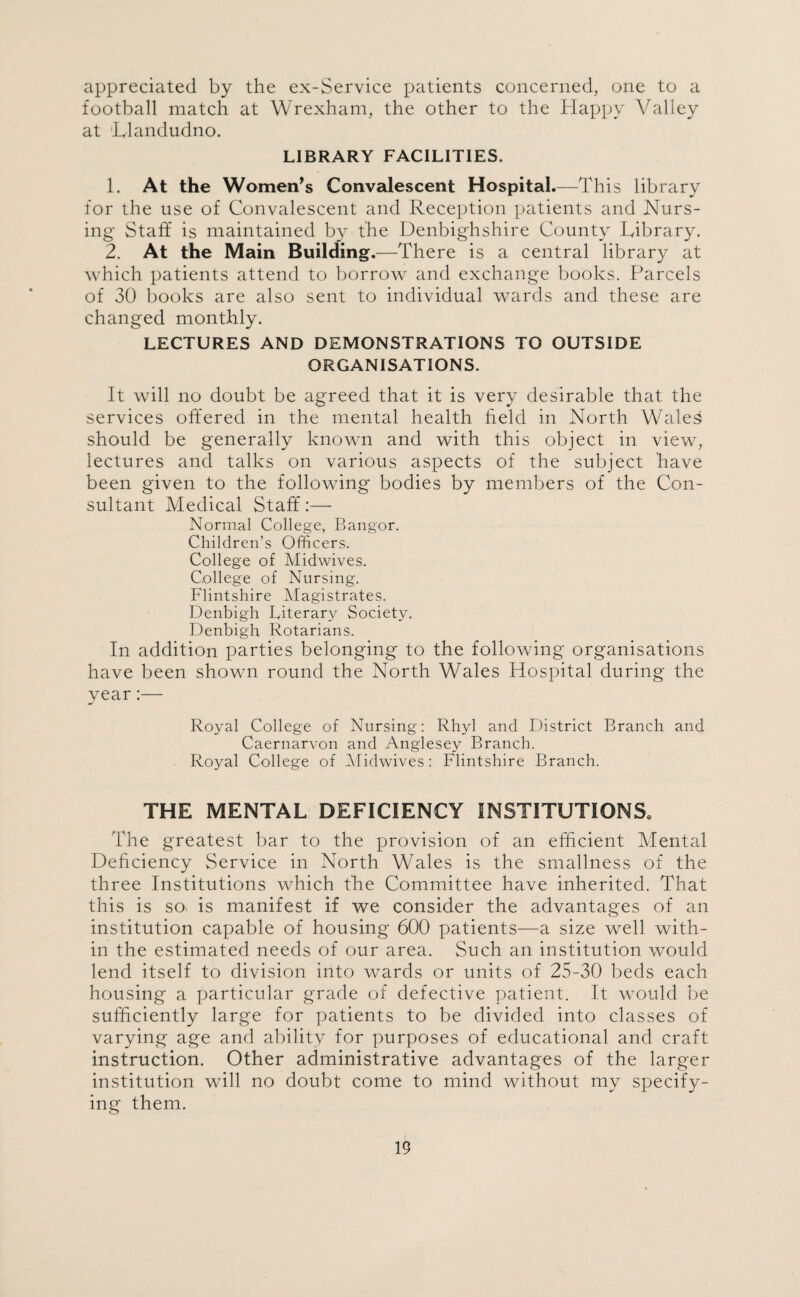 appreciated, by the ex-Service patients concerned, one to a football match at Wrexham, the other to the Happy Valley at Llandudno. LIBRARY FACILITIES. 1. At the Women’s Convalescent Hospital.—This library for the use of Convalescent and Reception patients and Nurs¬ ing Staff is maintained by the Denbighshire County Library. 2. At the Main Building.—There is a central library at which patients attend to borrow and exchange books. Parcels of 30 books are also sent to individual wards and these are changed monthly. LECTURES AND DEMONSTRATIONS TO OUTSIDE ORGANISATIONS. It will no doubt be agreed that it is very desirable that the services offered in the mental health field in North Wales should be generally known and with this object in view, lectures and talks on various aspects of the subject have been given to the following bodies by members of the Con¬ sultant Medical Staff:— Normal College, Bangor. Children’s Officers. College of Midwives. College of Nursing. Flintshire Magistrates. Denbigh Literary Society. Denbigh Rotarians. In addition parties belonging to the following organisations have been shown round the North Wales Hospital during the year:— Royal College of Nursing: Rhyl and District Branch and Caernarvon and Anglesey Branch. Royal College of Midwives: Flintshire Branch. THE MENTAL DEFICIENCY INSTITUTIONS. The greatest bar to the provision of an efficient Mental Deficiency Service in North Wales is the smallness of the three Institutions which the Committee have inherited. That this is so is manifest if we consider the advantages of an institution capable of housing 600 patients—a size well with¬ in the estimated needs of our area. Such an institution would lend itself to division into wards or units of 25-30 beds each housing a particular grade of defective patient. It would be sufficiently large for patients to be divided into classes of varying age and ability for purposes of educational and craft instruction. Other administrative advantages of the larger institution will no doubt come to mind without my specify¬ ing them.