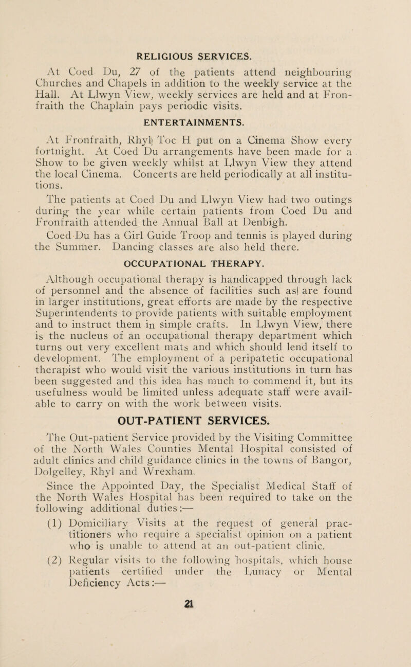 RELIGIOUS SERVICES. At Cued Du, 27 of the patients attend neighbouring Churches and Chapels in addition to the weekly service at the Hall. At Dlwyn View, weekly services are held and at Fron- fraith the Chaplain pays periodic visits. ENTERTAINMENTS. At Fronfraith, Rhyl) Toe H put on a Cinema Show every fortnight. At Coed Du arrangements have been made for a Show to be given weekly whilst at Dlwyn View they attend the local Cinema. Concerts are held periodically at all institu¬ tions. The patients at Coed Du and Dlwyn View had two outings during the year while certain patients from Coed Du and Fronfraith attended the Annual Ball at Denbigh. Coed Du has a Girl Guide Troop and tennis is played during the Summer. Dancing classes are also held there. OCCUPATIONAL THERAPY. Although occupational therapy is handicapped through lack of personnel and the absence of facilities such as! are found in larger institutions, great efforts are made by the respective Superintendents to provide patients with suitable employment and to instruct them in simple crafts. In Dlwyn View, there is the nucleus of an occupational therapy department which turns out very excellent mats and which should lend itself to development. The employment of a peripatetic occupational therapist who would visit the various institutions in turn has been suggested and this idea has much to commend it, but its usefulness would be limited unless adequate staff were avail¬ able to carry on with the work between visits. OUT-PATIENT SERVICES. The Out-patient Service provided by the Visiting Committee of the North Wales Counties Mental Hospital consisted of adult clinics and child guidance clinics in the towns of Bangor, Dolgelley, Rhyl and Wrexham. Since the Appointed Day, the Specialist Medical Staff of the North Wales Hospital has been required to take on the following additional duties :— (1) Domiciliary Visits at the request of general prac¬ titioners who require a specialist opinion on a patient who is unable to attend at an out-patient clinic. (2) Regular visits to the following hospitals, which house patients certified under the Dunacy or Mental Deficiency Acts:—