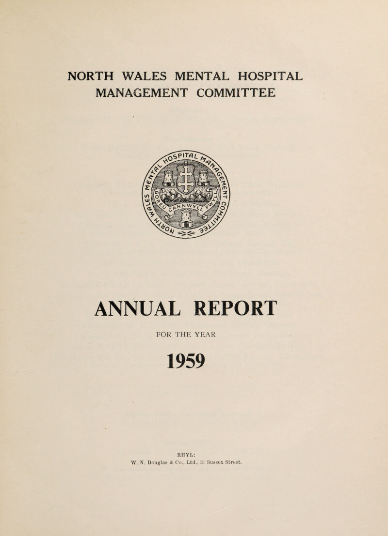 NORTH WALES MENTAL HOSPITAL MANAGEMENT COMMITTEE ANNUAL REPORT FOR THE YEAR 1959 RHYL: \V. N. Douglas & Co., Ltd., 31 Sussex Street.