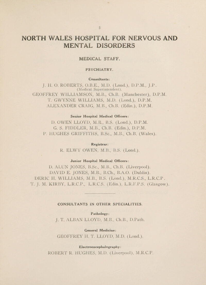 NORTH WALES HOSPITAL FOR NERVOUS AND MENTAL DISORDERS MEDICAL STAFF. PSYCHIATRY. Consultants: J. H. 0. ROBERTS, O.B.E., M.D. (Lond.), D.P.M., J.P. (Medical Superintendent). GEOFFREY WILLIAMSON, M.B., Ch.B. (Manchester), D.P.M. T. GWYNNE WILLIAMS, M.D. (Lond.), D.P.M. ALEXANDER CRAIG, M.B., Ch.B. (Edin.), D.P.M. Senior Hospital Medical Officers: D. OWEN LLOYD, M.R., B.S. (Lond.), D.P.M. G. S. FIDDLER, M.B., Ch.B. (Edin.), D.P.M. P. HUGHES GRIFFITHS, B.Sc., M.B., Ch.B. (Wales). Registrar: R. ELWY OWEN, M.B., B.S. (Lond.). Junior Hospital Medical Officers: D. ALUN JONES, B.Sc., M.B., Ch.B. (Liverpool). DAVID E. JONES, M.B., B.Ch., B.A.O. (Dublin). DERIC H. WILLIAMS, M.B., B.S. (Lond.), M.R.C.S., L.R.C.P. T. J. M. KIRBY, L.R.C.P., L.R.C.S. (Edin.), L.R.F.P.S. (Glasgow), CONSULTANTS IN OTHER SPECIALITIES. Pathology : J. T. ALBAN LLOYD, M.B., Ch.B., D.Path. General Medicine: GEOFFREY H. T. LLOYD, M.D. (Lond.). Electroencephalography: ROBERT R. HUGHES, M.D. (Liverpool), M.R.C.P.