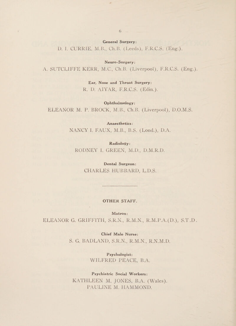 General Surgery: D. I. CURRIE, M.B., Ch.B. (Leeds), F.R.C.S. (Eng.). Neuro-Surgery: A. SUTCLIFFE KERR, M.C., Ch.B. (Liverpool), F.R.C.S. (Eng.). Ear, Nose and Throat Surgery: R. D. AIYAR, F.R.C.S. (Edin.). Ophthalmology : ELEANOR M. P. BROCK, M.B., Ch.B. (Liverpool), D.O.M.S. Anaesthetics: NANCY 1. FAUX, M.B., B.S. (Lond.), D.A. Radiology: RODNEY i. GREEN, M.D., D.M.R.D. Dental Surgeon: CHARLES HUBBARD, L.D.S. OTHER STAFF. Matron: ELEANOR G. GRIFFITH, S.R.N., R.M.N., R.M.P.A.(D.), S.T.D. Chief Male Nurse: S. G. BADLAND, S.R.N., R.M.N., R.N.M.D. Psychologist: WILFRED PEACE, B.A. Psychiatric Social Workers: KATHLEEN M. JONES, B.A. (Wales). PAULINE M. HAMMOND.