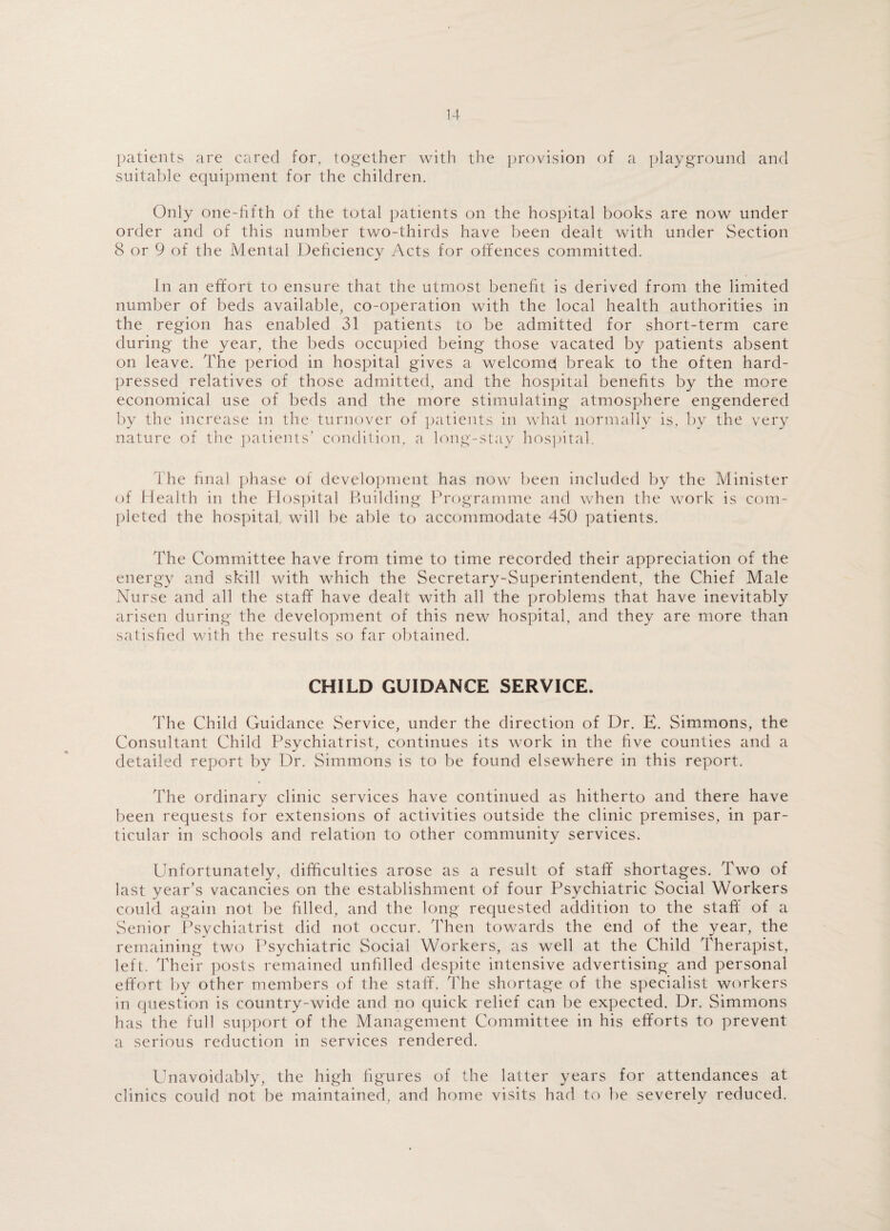 14- patients are cared for, together with the provision of a playground and suitable equipment for the children. Only one-fifth of the total patients on the hospital books are now under order and of this number two-thirds have been dealt with under Section 8 or 9 of the Mental Deficiency Acts for offences committed. In an effort to ensure that the utmost benefit is derived from the limited number of beds available, co-operation with the local health authorities in the region has enabled 31 patients to be admitted for short-term care during the year, the beds occupied being those vacated by patients absent on leave. The period in hospital gives a welcome! break to the often hard- pressed relatives of those admitted, and the hospital benefits by the more economical use of beds and the more stimulating atmosphere engendered by the increase in the turnover of patients in what normally is, by the very nature of the patients’ condition, a long-stay hospital. The final phase of development has now been included by the Minister of Health in the Hospital Building Programme and when the work is com¬ pleted the hospital, will be able to accommodate 450 patients. The Committee have from time to time recorded their appreciation of the energy and skill with which the Secretary-Superintendent, the Chief Male Nurse and all the staff have dealt with all the problems that have inevitably arisen during the development of this new hospital, and they are more than satisfied with the results so far obtained. CHILD GUIDANCE SERVICE. The Child Guidance Service, under the direction of Dr. E. Simmons, the Consultant Child Psychiatrist, continues its work in the five counties and a detailed report by Dr. Simmons is to be found elsewhere in this report. The ordinary clinic services have continued as hitherto and there have been requests for extensions of activities outside the clinic premises, in par¬ ticular in schools and relation to other community services. Unfortunately, difficulties arose as a result of staff shortages. Two of last year’s vacancies on the establishment of four Psychiatric Social Workers could again not be filled, and the long requested addition to the staff of a Senior Psychiatrist did not occur. Then towards the end of the year, the remaining two Psychiatric Social Workers, as well at the Child Therapist, left. Their posts remained unfilled despite intensive advertising and personal effort by other members of the staff. The shortage of the specialist workers in question is country-wide and no quick relief can be expected. Dr. Simmons has the full support of the Management Committee in his efforts to prevent a serious reduction in services rendered. Unavoidably, the high figures of the latter years for attendances at clinics could not be maintained, and home visits had to be severely reduced.