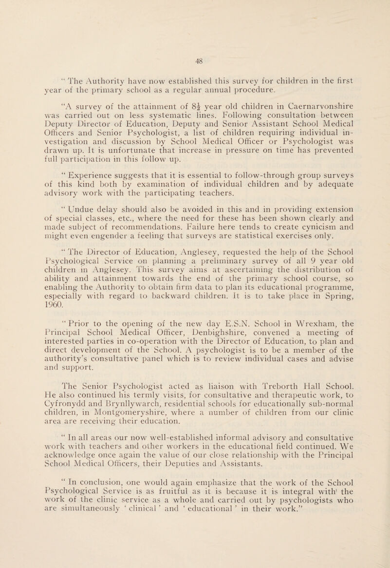 “ The Authority have now established this survey for children in the first year of the primary school as a regular annual procedure. “A survey of the attainment of 8J year old children in Caernarvonshire was carried out on less systematic lines. Following consultation between Deputy Director of Education, Deputy and Senior Assistant School Medical Officers and Senior Psychologist, a list of children requiring individual in¬ vestigation and discussion by School Medical Officer or Psychologist was drawn up. It is unfortunate that increase in pressure on time has prevented full participation in this follow up. “ Experience suggests that it is essential to follow-through group surveys of this kind both by examination of individual children and by adequate advisory work with the participating teachers. “ Undue delay should also be avoided in this and in providing extension of special classes, etc., where the need for these has been shown clearly and made subject of recommendations. Failure here tends to create cynicism and might even engender a feeling that surveys are statistical exercises only. “ The Director of Education, Anglesey, requested the help of the School Psychological Service on planning a preliminary survey of all 9 year old children in Anglesey. This survey aims at ascertaining the distribution of ability and attainment towards the end of the primary school course, so enabling the Authority to obtain firm data to plan its educational programme, especially with regard to backward children. It is to take place in Spring, 1960. “Prior to the opening of the new day E.S.N. School in Wrexham, the Principal School Medical Officer, Denbighshire, convened a meeting of interested parties in co-operation with the Director of Education, to plan and direct development of the School. A psychologist is to be a member of the authority’s consultative panel which is to review individual cases and advise and support. The Senior Psychologist acted as liaison with Treborth Flail School. He also continued his termly visits, for consultative and therapeutic work, to Cyfronydd and Brynllywarch, residential schools for educationally sub-normal children, in Montgomeryshire, where a number of children from our clinic area are receiving their education. “ In all areas our now well-established informal advisory and consultative work with teachers and other workers in the educational field continued. We acknowledge once again the value of our close relationship with the Principal School Medical Officers, their Deputies and Assistants. “ In conclusion, one would again emphasize that the work of the School Psychological Service is as fruitful as it is because it is integral with' the work of the clinic service as a whole and carried out by psychologists who are simultaneously ‘ clinical ’ and ‘ educational ’ in their work.”