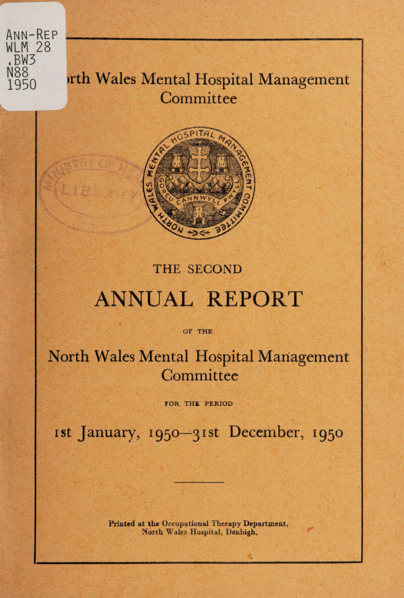 Ann-Rep ___ WLM 28 .BW3 MOO -^g^Q >rth Wales Mental Hospital Management Committee THE SECOND ANNUAL REPORT OF THE North Wales Mental Hospital Management Committee FOR THE PERIOD i st January, 1950—3131 December, 1950 Printed at the Occupational Therapy Department, North Wales Hospital, Denbigh,