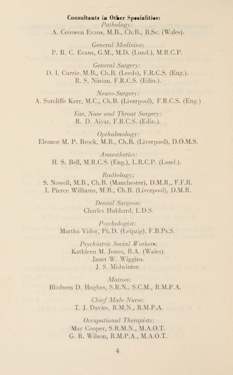 Consultant! ixa Otker Sp»jAahb*<- Pathology: A. Ceinwen Evans, M.B., Ch.B., B.Sc. (Wales). General Medicine: P. R. C. Evans, G.M., M.D. (Bond.), M.R.C.P. General Surgery: D. I. Currie. M.B., Ch.B. (Leeds), F.R.C.S. (Eng.). R. S. Ninian, F.R.C.S. (Edin.). Neuro-Surgery: A. Sutcliffe Kerr, M.C., Ch.B. (Liverpool), F.R.C.S. (Eng.) Ear, Nose and Throat Surgery: R. 1). Aiyar, F.R.C.S. (Edin.). Opthalmology: Eleanor M. P. Brock, M.B., Ch.B. (Liverpool), D.O.M.S. Anaesthetics: H. S. Bell, M.R.C.S. (Eng.), L.R.C.P. (Lond.). Radiology; S. Nowell, M.B-, Ch.B. (Manchester), D.M.R., F.F.R. I. Pierce Williams, M.B., Ch.B. (Liverpool), D.M.R. Dental Surgeon: Charles Hubbard, L.D.S. Psychologist: Martha Vidor, Ph.D. (Leipzig), F.B.Ps.S. Psychiatric Social Workers: Kathleen M. Jones, B.A. (Wales). Janet W. Wiggins. J. S. Midwinter. Matron: Blodwen D. Hughes, S.R.N., S.C.M., R.M.P.A. Chief Male Nurse: T. J. Davies, R.M.N., R.M.P.A. Occupational Therapists: May Cooper, S.R.M.N., M.A.O.T. G. R. Wilson, R.M.P.A., M.A.O.T.