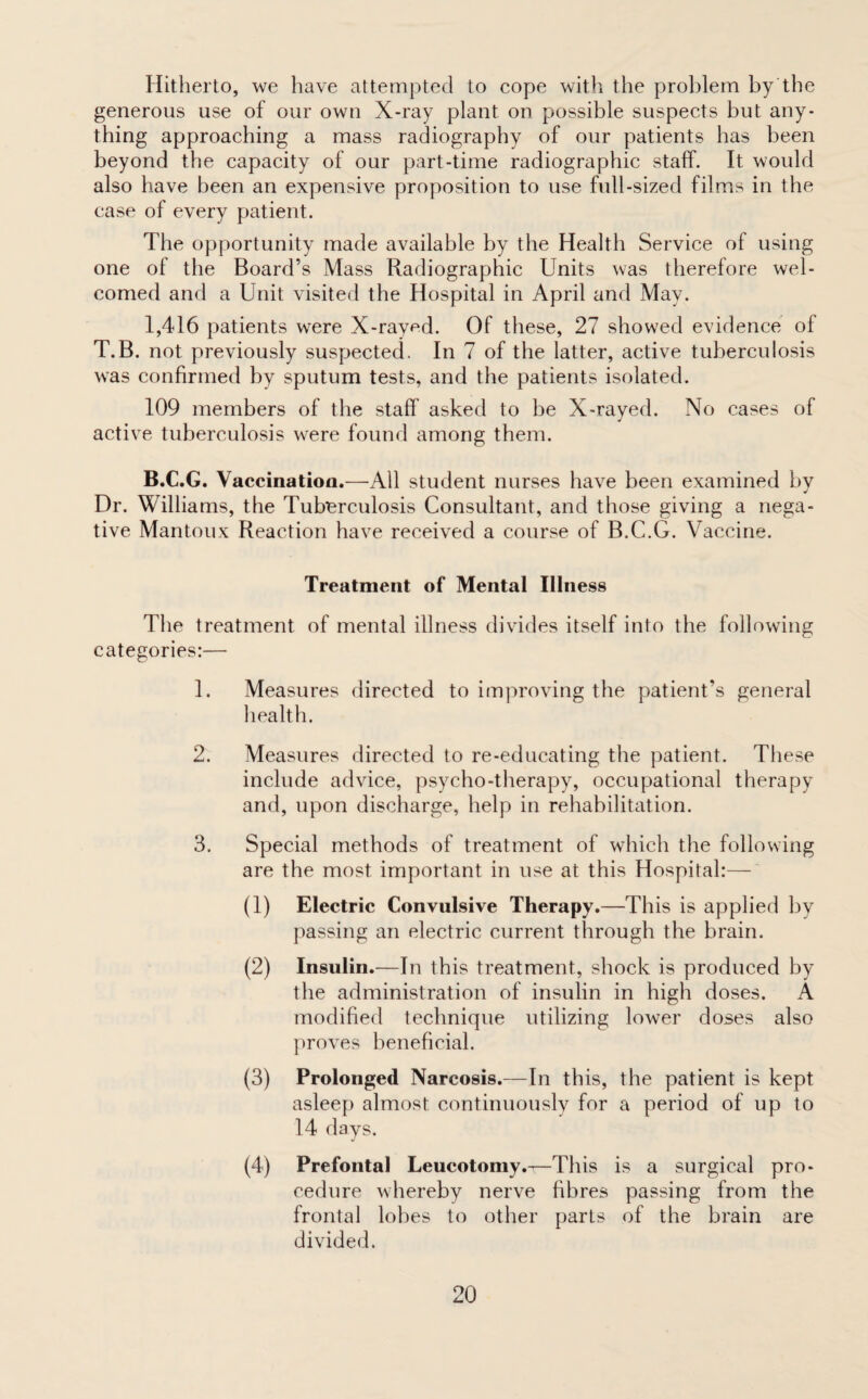 Hitherto, we have attempted to cope with the problem by the generous use of our own X-ray plant on possible suspects but any¬ thing approaching a mass radiography of our patients has been beyond the capacity of our part-time radiographic staff. It would also have been an expensive proposition to use full-sized films in the case of every patient. The opportunity made available by the Health Service of using one of the Board’s Mass Radiographic Units was therefore wel¬ comed and a Unit visited the Hospital in April and May. 1,416 patients were X-rav^d. Of these, 27 showed evidence of T.B. not previously suspected. In 7 of the latter, active tuberculosis was confirmed by sputum tests, and the patients isolated. 109 members of the staff asked to be X-rayed. No cases of active tuberculosis were found among them. B.C.G. Vaccination.—All student nurses have been examined by Dr. Williams, the Tuberculosis Consultant, and those giving a nega¬ tive Mantoux Reaction have received a course of B.C.G. Vaccine. Treatment of Mental Illness The treatment of mental illness divides itself into the following categories:— 1. Measures directed to improving the patient’s general health. 2. Measures directed to re-educating the patient. These include advice, psycho-therapy, occupational therapy and, upon discharge, help in rehabilitation. 3. Special methods of treatment of which the following are the most important in use at this Hospital:— (1) Electric Convulsive Therapy.—This is applied by passing an electric current through the brain. (2) Insulin.—In this treatment, shock is produced by the administration of insulin in high doses. A modified technique utilizing lower doses also proves beneficial. (3) Prolonged Narcosis.—In this, the patient is kept asleep almost continuously for a period of up to 14 days. (4) Prefontal Leucotomy.—This is a surgical pro¬ cedure whereby nerve fibres passing from the frontal lobes to other parts of the brain are divided.