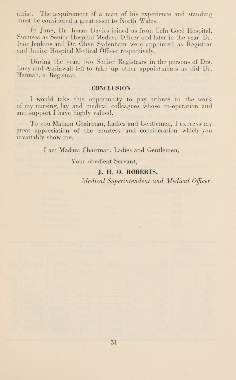 atrist. The acquirement of a man of his experience and standing must be considered a great asset to North Wales. In June, Dr. feuan Davies joined us from Cefn Coed Hospital, Swansea as Senior Hospital Medical Officer and later in the year Dr. Ivor Jenkins and Dr. Olive Sydenham were appointed as Registrar •and Junior Hospital Medical Officer respectively. During the year, two Senior Registrars in the persons of Drs. Lucy and Aspinwall left to take up other appointments as did Dr. Hannah, a Registrar. CONCLUSION I would take this opportunity to pay tribute to the work of my nursing, lay and medical colleagues whose co-operation and and support I have highly valued. To you Madam Chairman, Ladies and Gentlemen, I express my great appreciation of the courtesy and consideration which you invariably show me. I am Madam Chairman, Ladies and Gentlemen, Your obedient Servant, J. H. 0. ROBERTS, Medical Superintendent and Medical Officer.