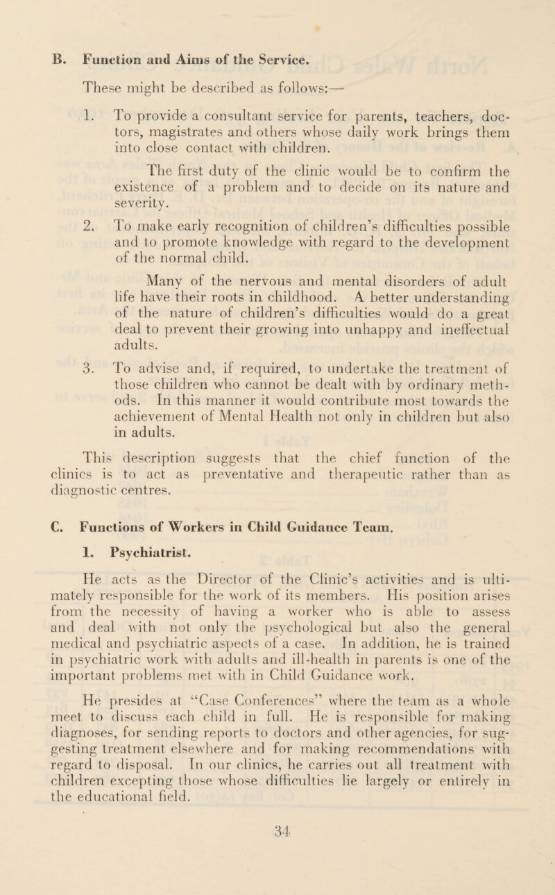 B. Function and Aims of the Service. These might be described as follows:—* 1. To provide a consultant service for parents, teachers, doc¬ tors, magistrates and others whose daily work brings them into close contact with children. The first duty of the clinic would be to confirm the existence of a problem and to decide on its nature and severity. 2. To make early recognition of children's difficulties possible and to promote knowledge with regard to the development of the normal child. Many of the nervous and mental disorders of adult life have their roots in childhood. A better understanding of the nature of children’s difficulties would do a great deal to prevent their growing into unhappy and ineffectual adults. 3. To advise and, if required, to undertake the treatment of those children who cannot be dealt with by ordinary meth¬ ods. In this manner it would contribute most towards the achievement of Mental Health not only in children but also in adults. This description suggests that the chief function of the clinics is to act as preventative and therapeutic rather than as diagnostic centres. C. Functions of Workers in Child Guidance Team. 1. Psychiatrist. He acts as the Director of the Clinic’s activities and is ulti¬ mately responsible for the work of its members. His position arises from the necessity of having a worker who is able to assess and deal with not only the psychological but also the general medical and psychiatric aspects of a case. In addition, he is trained in psychiatric work with adults and ill-health in parents is one of the important problems met with in Child Guidance work. He presides at “Case Conferences” where the team as a whole meet to discuss each child in full. He is responsible for making diagnoses, for sending reports to doctors and other agencies, for sug¬ gesting treatment elsewhere and for making recommendations with regard to disposal. In our clinics, he carries out all treatment with children excepting those whose difficulties lie largely or entirely in the educational field.