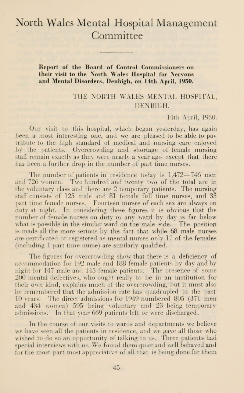 Committee Report of the Board of* Control Commissioners on their visit to the North Wales Hospital for Nervous and Mental Disorders, Denbigh, on I4th April, 1950, THE NORTH WALES MENTAL HOSPITAL, DENBIGH. 14th April, 1950. Our visit to this hospital, which began yesterday, has again been a most interesting one, and we are pleased to be able to pay tribute to the high standard of medical and nursing care enjoyed by the patients. Overcrowding and shortage of female nursing staff remain exactly as they were nearly a year ago except that there has been a further drop in the number of part time nurses. The number of patients in residence today is 1,472—746 men and 726 women. Two hundred and twenty two of the total are in J the voluntary class and there are 2 temporary patients. The nursing staff consists of 125 male and 81 female full time nurses, and 35 part time female nurses. Fourteen nurses of each sex are always on duty at night. In considering these figures it is obvious that the number of female nurses on duty in any ward by day is far belowr what is possible in the similar ward on the male side. The position is made all the more serious by the fact that while 68 male nurses are certificated or registered as mental nurses only 17 of the females (including 1 part time nurse) are similarly qualified. The figures for overcrowding show that there is a deficiency of accommodation for 192 male and 188 female patients by day and by night for 147 male and 145 female patients. The presence of some 200 mental defectives, who ought really to be in an institution for their own kind, explains much of the overcrowding, hut it must also be remembered that the admission rate has quadrupled in the past 10 years. The direct admissions for 1949 numbered 805 (371 men and 434' women) 595 being voluntary and 23 being temporary admissions. In that year 669 patients left, or were discharged. In the course of our visits to wards and departments we believe we have seen all the patients in residence, and we gave ail those who wished to do so an opportunity of talking to us. Three patients had special interviews with us. We found them quiet and well behaved and for the most part most appreciative of all that is being done for them