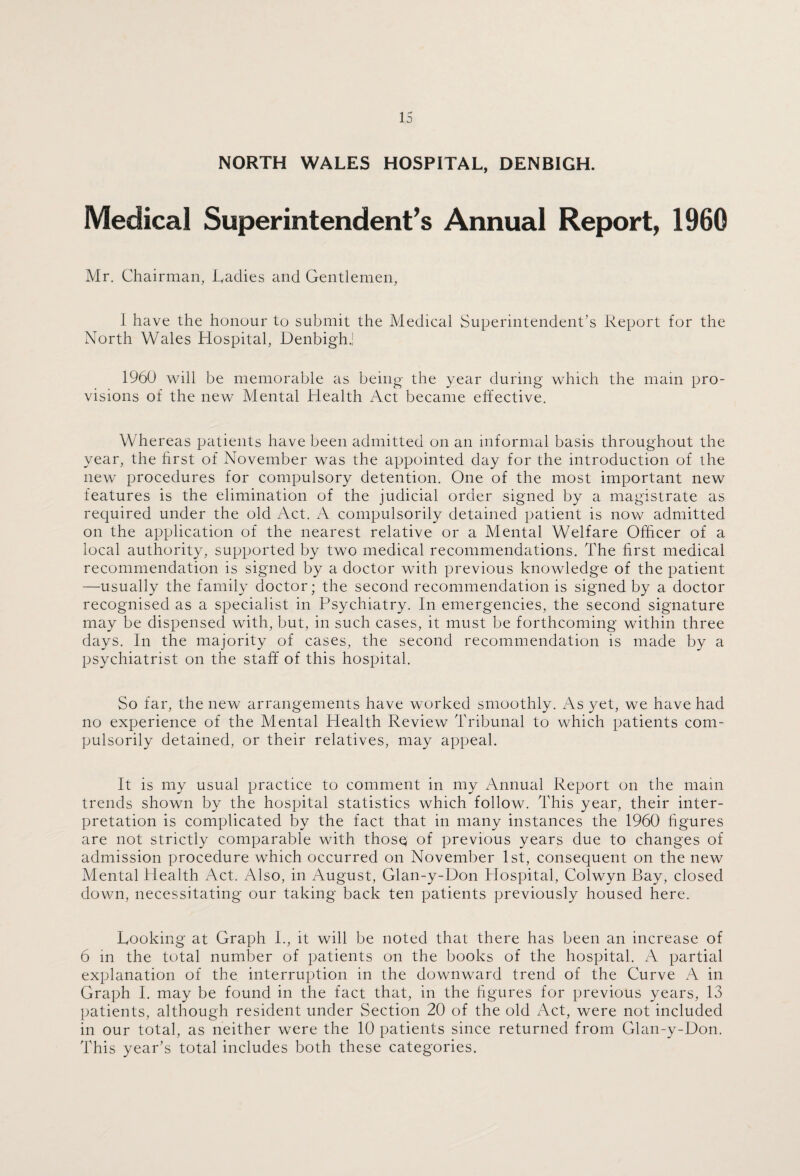 NORTH WALES HOSPITAL, DENBIGH. Medical Superintendent’s Annual Report, 1960 Mr. Chairman, Cadies and Gentlemen, 1 have the honour to submit the Medical Superintendent’s Report for the North Wales Hospital, Denbigh.' 1960 will be memorable as being the year during which the main pro¬ visions of the new Mental Health Act became effective. Whereas patients have been admitted on an informal basis throughout the year, the first of November was the appointed day for the introduction of the new procedures for compulsory detention. One of the most important new features is the elimination of the judicial order signed by a magistrate as required under the old Act. A compulsorily detained patient is now admitted on the application of the nearest relative or a Mental Welfare Officer of a local authority, supported by two medical recommendations. The first medical recommendation is signed by a doctor with previous knowledge of the patient —usually the family doctor; the second recommendation is signed by a doctor recognised as a specialist in Psychiatry. In emergencies, the second signature may be dispensed with, but, in such cases, it must be forthcoming within three days. In the majority of cases, the second recommendation is made by a psychiatrist on the staff of this hospital. So far, the new arrangements have worked smoothly. As yet, we have had no experience of the Mental Health Review Tribunal to which patients com¬ pulsorily detained, or their relatives, may appeal. It is my usual practice to comment in my Annual Report on the main trends shown by the hospital statistics which follow. This year, their inter¬ pretation is complicated by the fact that in many instances the 1960 figures are not strictly comparable with thosq of previous years due to changes of admission procedure which occurred on November 1st, consequent on the new Mental Health Act. Also, in August, Glan-y-Don Plospital, Colwyn Bay, closed down, necessitating our taking back ten patients previously housed here. Rooking at Graph L, it will be noted that there has been an increase of 6 in the total number of patients on the books of the hospital. A partial explanation of the interruption in the downward trend of the Curve A in Graph I. may be found in the fact that, in the figures for previous years, 13 patients, although resident under Section 20 of the old Act, were not included in our total, as neither were the 10 patients since returned from Glan-y-Don. This year’s total includes both these categories.