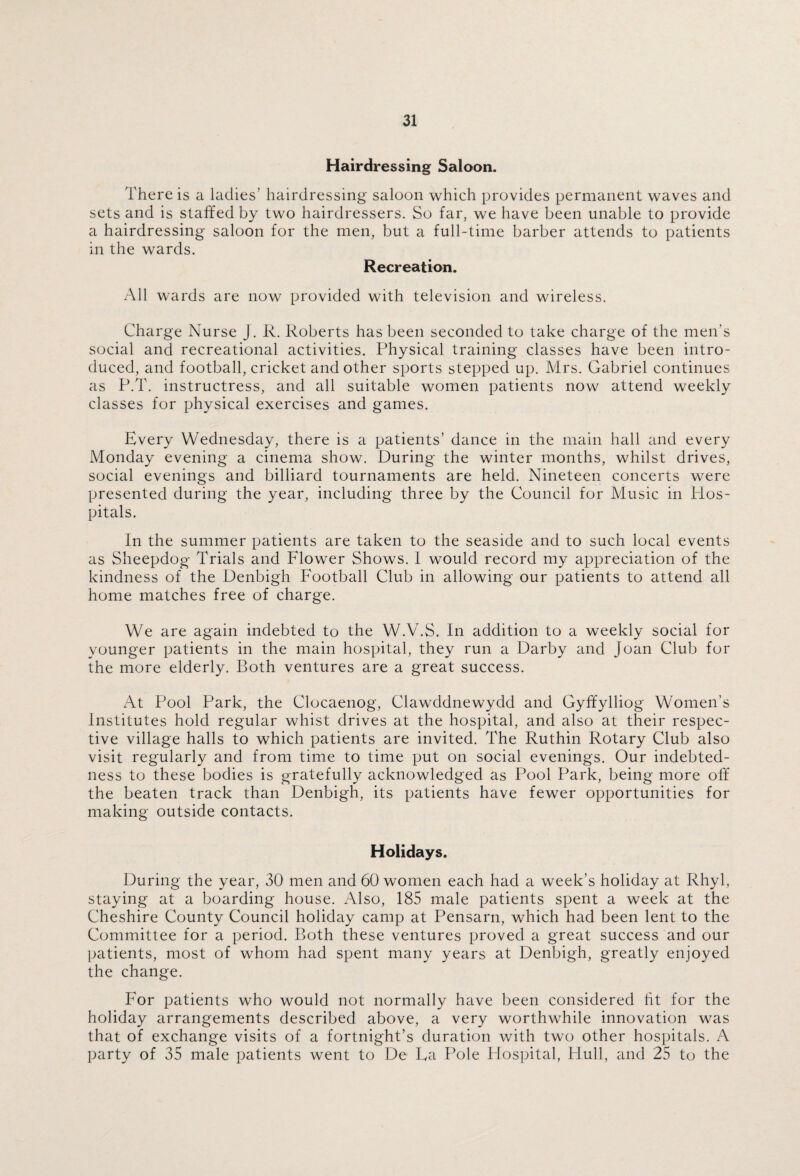 Hairdressing Saloon. There is a ladies' hairdressing saloon which provides permanent waves and sets and is staffed by two hairdressers. So far, we have been unable to provide a hairdressing saloon for the men, but a full-time barber attends to patients in the wards. Recreation. All wards are now provided with television and wireless. Charge Nurse J. R. Roberts has been seconded to take charge of the men’s social and recreational activities. Physical training classes have been intro¬ duced, and football, cricket and other sports stepped up. Mrs. Gabriel continues as P.T. instructress, and all suitable women patients now attend weekly classes for physical exercises and games. Every Wednesday, there is a patients’ dance in the main hall and every Monday evening a cinema show. During the winter months, whilst drives, social evenings and billiard tournaments are held. Nineteen concerts were presented during the year, including three by the Council for Music in Hos¬ pitals. In the summer patients are taken to the seaside and to such local events as Sheepdog Trials and Flower Shows. I would record my appreciation of the kindness of the Denbigh Football Club in allowing our patients to attend all home matches free of charge. We are again indebted to the W.V.S. In addition to a weekly social for younger patients in the main hospital, they run a Darby and Joan Club for the more elderly. Both ventures are a great success. At Pool Park, the Clocaenog, Clawddnewydd and Gyffylliog Women’s Institutes hold regular whist drives at the hospital, and also at their respec¬ tive village halls to which patients are invited. The Ruthin Rotary Club also visit regularly and from time to time put on social evenings. Our indebted¬ ness to these bodies is gratefully acknowledged as Pool Park, being more off the beaten track than Denbigh, its patients have fewer opportunities for making outside contacts. Holidays. During the year, 30 men and 60 women each had a week’s holiday at Rhyl, staying at a boarding house. Also, 185 male patients spent a week at the Cheshire County Council holiday camp at Pensarn, which had been lent to the Committee for a period. Both these ventures proved a great success and our patients, most of whom had spent many years at Denbigh, greatly enjoyed the change. For patients who would not normally have been considered ht for the holiday arrangements described above, a very worthwhile innovation was that of exchange visits of a fortnight’s duration with two other hospitals. A party of 35 male patients went to De La Pole Plospital, Hull, and 25 to the