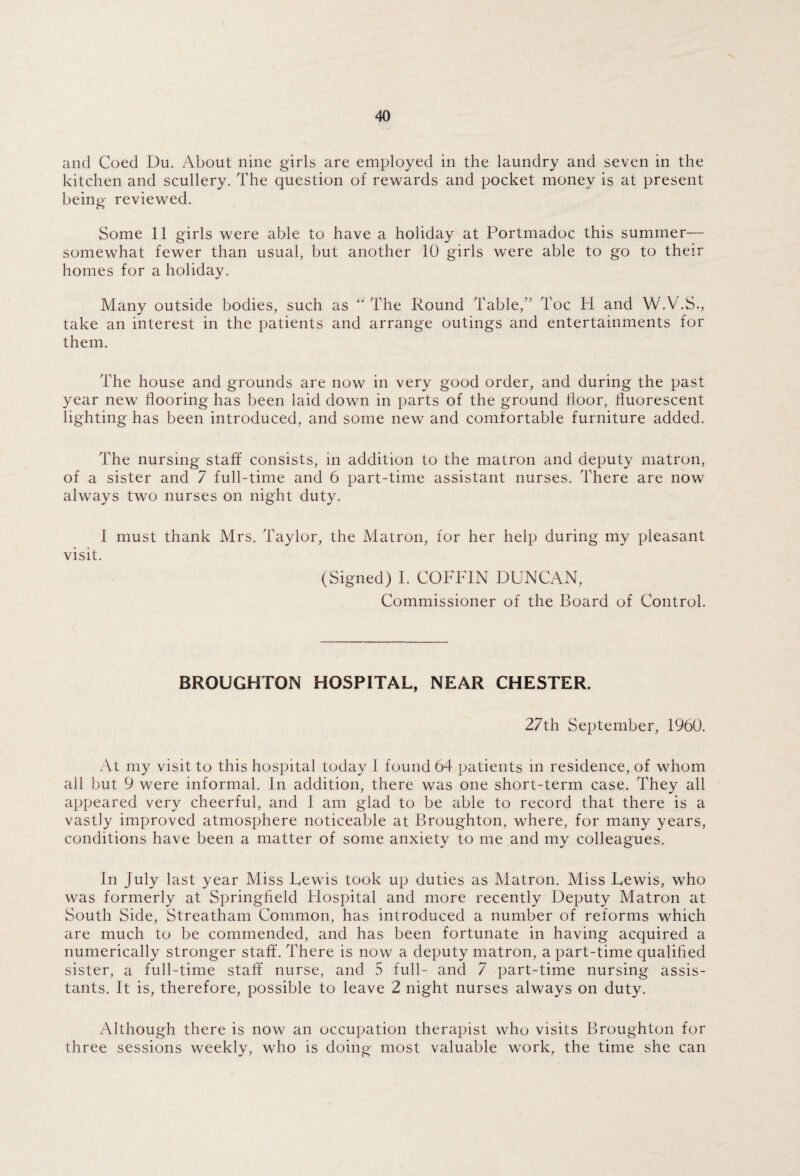 and Coed Du. About nine girls are employed in the laundry and seven in the kitchen and scullery. The question of rewards and pocket money is at present being reviewed. Some 11 girls were able to have a holiday at Portmadoc this summer— somewhat fewer than usual, but another 10 girls were able to go to their homes for a holiday. Many outside bodies, such as “ The Round Table/’ Toe H and W.V.S., take an interest in the patients and arrange outings and entertainments for them. The house and grounds are now in very good order, and during the past year new flooring has been laid down in parts of the ground floor, fluorescent lighting has been introduced, and some new and comfortable furniture added. The nursing staff consists, in addition to the matron and deputy matron, of a sister and 7 full-time and 6 part-time assistant nurses. There are now always two nurses on night duty. I must thank Mrs. Taylor, the Matron, for her help during my pleasant visit. (Signed) I. COFFIN DUNCAN, Commissioner of the Board of Control. BROUGHTON HOSPITAL, NEAR CHESTER. 27th September, 1960. At my visit to this hospital today I found 64 patients in residence, of whom all but 9 were informal. In addition, there was one short-term case. They all appeared very cheerful, and I am glad to be able to record that there is a vastly improved atmosphere noticeable at Broughton, where, for many years, conditions have been a matter of some anxiety to me and my colleagues. In July last year Miss Lewis took up duties as Matron. Miss Lewis, who was formerly at Springfield Hospital and more recently Deputy Matron at South Side, Streatham Common, has introduced a number of reforms which are much to be commended, and has been fortunate in having acquired a numerically stronger staff. There is now a deputy matron, a part-time qualified sister, a full-time stafif nurse, and 5 full- and 7 part-time nursing assis¬ tants. It is, therefore, possible to leave 2 night nurses always on duty. Although there is now an occupation therapist who visits Broughton for three sessions weekly, who is doing most valuable work, the time she can