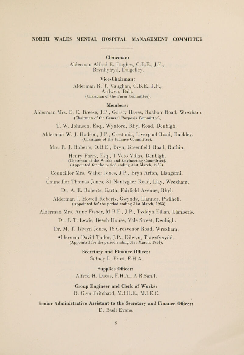 Chairman; Alderman Alfred E. Hughes, C.B.E., J.P., Bry n 1 ly fry (1, D olgell ey. Vice-Chairman: Alderman R. T. Vaughan, C.B.E., J.P., Ardwyn, Bala. (Chairman of the Farm Committee). Members; Alderfnan Mrs. E. C. Breese, J.P., Gorsty Hayes, Ruabon Road, Wrexham. (Chairman of the General Purposes Committee), T. W. Johnson, Esq., Wynford, Pihyl Road, Denbigh. Alderman W. J. Hodson, J.P., Crestonia, Liverpool Road, Buckley. (Chairman of the Finance Committee). Mrs. R. J. Roberts, O.B.E., Bryn, Greenfield Road, Ruthin. Henry Parry, Esq., 1 Veto Villas, Denbigh, (Chairman of the Works and Engineering Committee). (Appointed for the period ending 3l8t March, 1952). Councillor Mrs. Walter Jones, J.P., Bryn Arfon, Llangefni, Councillor Thomas Jones, 31 Nantygaer Road, Elay, Wrexham. Dr. A, E. Roberts, Garth, Fairfield Avenue, Rhyl. Alderman J. Howell Roberts, Gwyndy, Llannor, Pwllheli. (Appointed fof the period ending 31st March, 1953). Alderman Mrs, Anne Fisher, M.B.E., J.P., Tyddyn Eilian, Llanberis. Dr. J. T. Lewis, Beech House, Vale Street, Denbigh. Dr. M. T. Islwyn Jones, 16 Grosvenor Road, Wrexham. Alderman David Tudor, J.P., Dilwyn, Trawsfynydd. (Appointed for the period ending 31st March, 1954). Secretary and Finance Officer; Sidney L. Frost, F.H.A. Supplies Officer; Alfred H. Lucas, F.H.A., ATl.San.I. Group Engineer and Clerk of Works; R. Glyn Pritchard, M.I.H.E., M.I.E.C. I Senior Administrative Assistant to the Secretary and Finance Officer; D. Basil Evans.