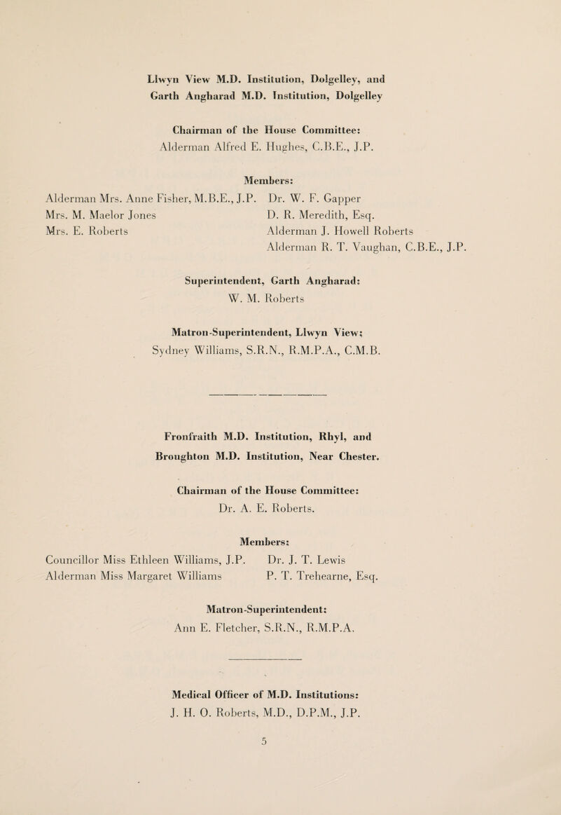 Llwyii View M.D. Institution, Dolgelley, and Garth Angharad M.D. Institution, Dolgelley Chairman of the House Committee: Alderman Alfred E. Hughes, C.H.E., J.P. Members: Alderman Mrs. Aune Fisher, M.B.E., J.P. Dr. W. F. Gapper Mrs. M. Maelor Jones D. R. Meredith, Esq. Mrs. E. Roberts Alderman J. Howell Roberts Alderman R. T. Vaughan, C.B.E., J.P. Superintendent, Garth Angharad: W. M. Roberts Matron-Superintendent, Llwyn View; Sydney Williams, S.R.N., R.M.P.A., C.M.B. Fronfraith M.D. Institution, Rhyl, and Broughton M.D. Institution, Near Chester. Chairman of the House Committee: Dr. A. E. Roberts. Members; Councillor Miss Ethleen Williams, J.P. Dr. J. T. Lewis Alderman Miss Margaret Williams P. T. Trehearne, Esq. Matron-Superintendent; Ann E. Fletcher, S.R.N., R.M.P.A. Medical Officer of M.D. Institutions: J. H. 0. Roberts, M.D., D.P.M., J.P.