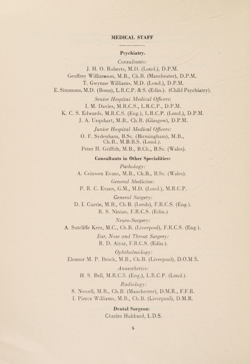 MEDICAL STAFF Psychiatry. Consultants: J. H. 0. Roberts, M.D. (Lond.), D.P.M. Geoffrey Williamson, M.B., Ch.B. (Manchester), D.P.M. T. Gwynne Williams, M.D. (Lond.), D.P.M. E. Simmons, M.D. (Bonn), L.R.C.P. & S. (Edin.). (Child Psychiatry). Senior Hospital Medical Officers: I. M. Davies, M.R.C.S., L.R.C.P., D.P.M. K, C. S. Edwards, M.R.C.S. (Eng.), L.R.C.P. (Lond.), D.P.M, J. A. Urquhart, M.B., Ch.B. (Glasgow), D.P.M, Junior Hospital Medical Officers: 0. F. Sydenham, B.Sc. (Birmingham), M.B., Ch.B., M.B.B.S. (Lond.). Peter H. Griffith, M.B., B.Ch., B.Sc. (Wales). Consultants in Other Specialities: Pathology: A. Ceinwen Evans, M.B., Ch.B., B.Sc. (Wales). General Medicine: P. R. C. Evans, G.M., AI.D. (Lond.), M.R.C.P, General Surgery: D. 1. Currie, M.B., Ch.B. (Leeds), F.R.C.S. (Eng.). R. S. Ninian, PMLC.S. (Edin.) N euro-Surgery: A. Sutclifife Kerr, M.C., Ch.B. (Liverpool), F.R.C.S. (Eng.). Far, Nose and Throat Surgery: R. D. Aiyar, F.R.C.S. (Edin.). Ophthalmology: Eleanor AL P. Brock, M.B., Ch.B. (Liverpool), D.O.M S. Anaesthetics: H. S. Bell, M.R.C.S. (Eng.), L.R.C.P. (Lond.). Radiology: S. Nowell, M.B., Ch.B. (Manchester), D.M.R., F.F.R. 1. Pierce Williams, M.B., Ch.B. (Liverpool), D.M.R. Dental Surgeon; Charles Hubbard, L.D.S.