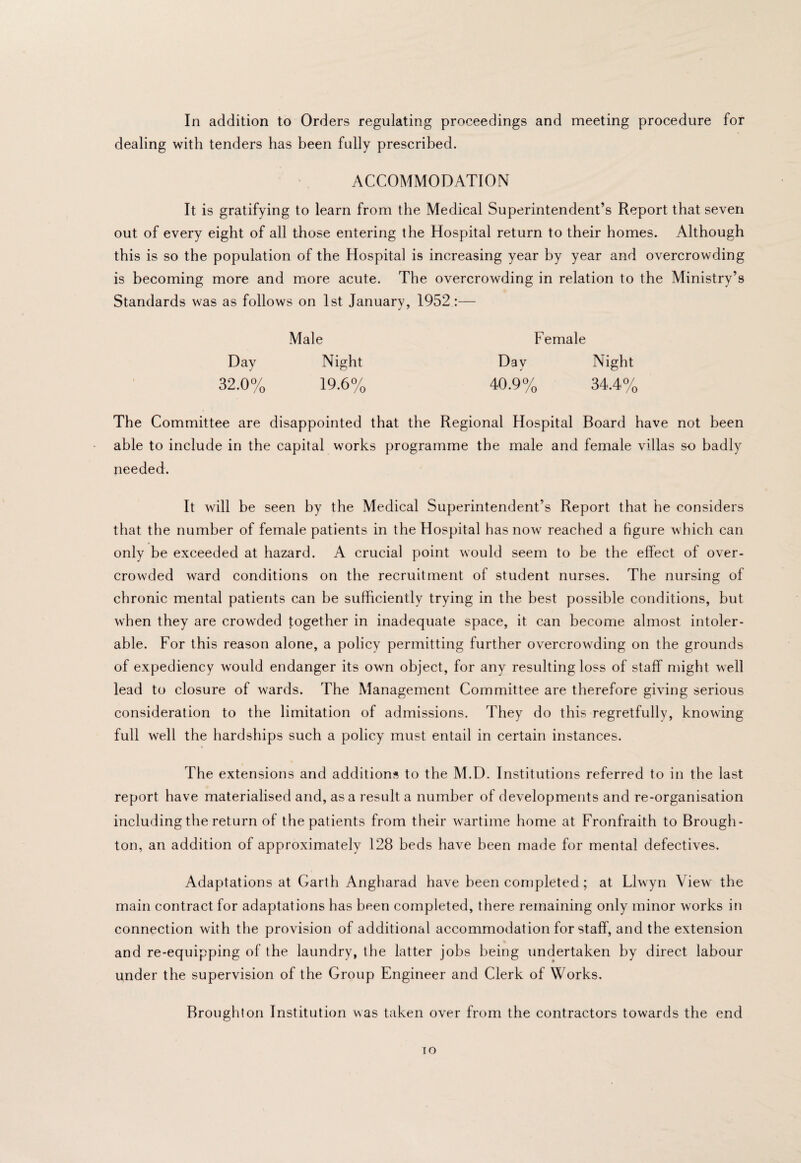 In addition to Orders regulating proceedings and meeting procedure for dealing with tenders has been fully prescribed. ACCOMMODATION It is gratifying to learn from the Medical Superintendent’s Report that seven out of every eight of all those entering the Hospital return to their homes. Although this is so the population of the Hospital is increasing year by year and overcrowding is becoming more and more acute. The overcrowding in relation to the Ministry’s Standards was as follows on 1st January, 1952:— Male Female Day Night Day Night 32.0% 19.6% 40.9% 34.4% The Committee are disappointed that the Regional Hospital Board have not been able to include in the capital works programme the male and female villas so badly needed. It will be seen by the Medical Superintendent’s Report that he considers that the number of female patients in the Hospital has now reached a figure which can only be exceeded at hazard. A crucial point would seem to be the effect of over¬ crowded ward conditions on the recruitment of student nurses. The nursing of chronic mental patients can be sufficiently trying in the best possible conditions, but when they are crowded together in inadequate space, it can become almost intoler¬ able. For this reason alone, a policy permitting further overcrowding on the grounds of expediency would endanger its own object, for any resulting loss of staff might well lead to closure of wards. The Management Committee are therefore giving serious consideration to the limitation of admissions. They do this regretfully, knowing full well the hardships such a policy must entail in certain instances. The extensions and additions to the M.D. Institutions referred to in the last report have materialised and, as a result a number of developments and re-organisation including the return of the patients from their wartime home at Fronfraith to Brough¬ ton, an addition of approximately 128 beds have been made for mental defectives. Adaptations at Garth Angharad have been completed; at Llwyn View the main contract for adaptations has been completed, there remaining only minor works in connection with the provision of additional accommodation for staff, and the extension and re-equipping of the laundry, the latter jobs being undertaken by direct labour under the supervision of the Group Engineer and Clerk of Works. Broughton Institution was taken over from the contractors towards the end lO