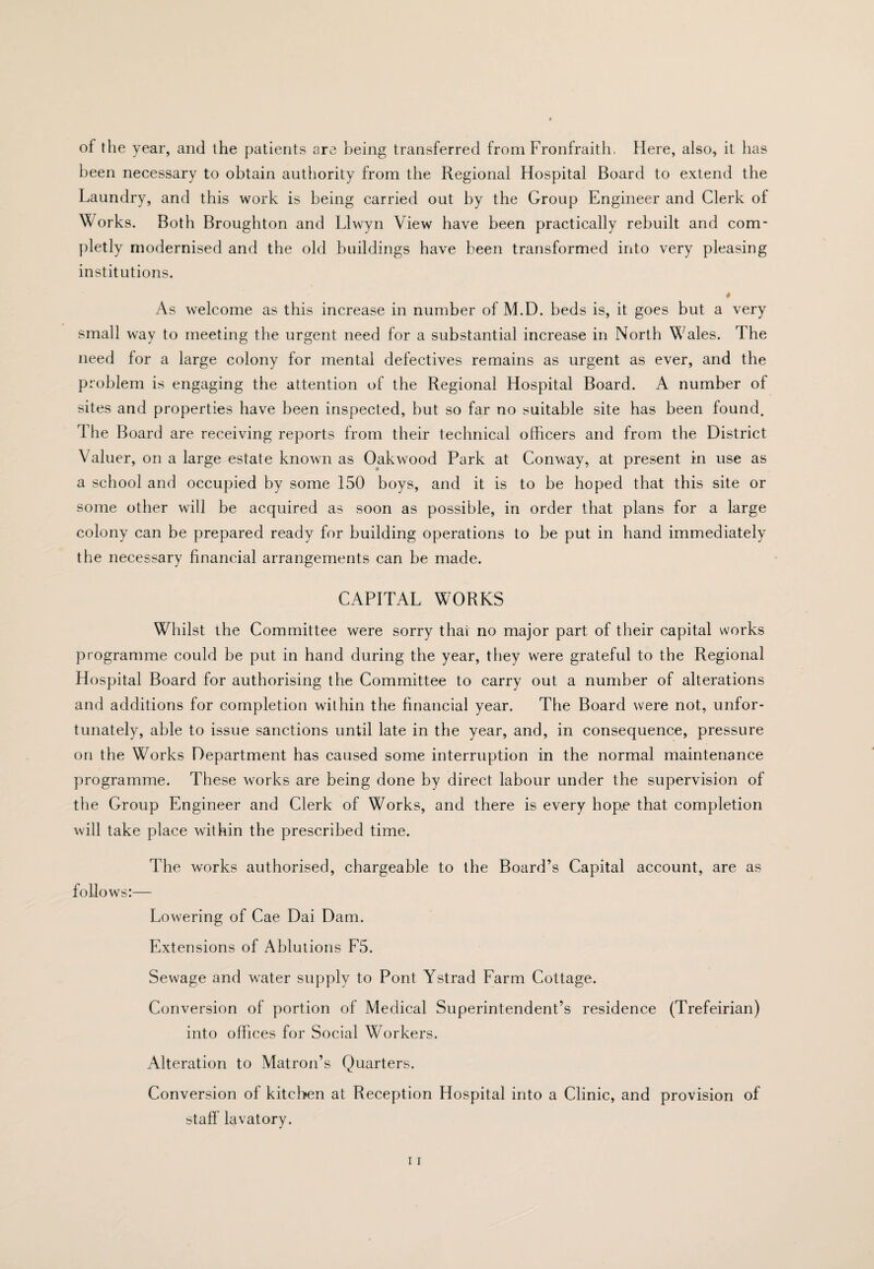 of the year, and the patients are being transferred from Fronfraith, Here, also, it has l)een necessary to obtain authority from the Regional Hospital Board to extend the Laundry, and this work is being carried out by the Group Engineer and Clerk of Works. Both Broughton and Llwyn View have been practically rebuilt and com- pletly modernised and the old buildings have been transformed into very pleasing institutions. ♦ As welcome as this increase in number of M.D. beds is, it goes but a very small way to meeting the urgent need for a substantial increase in North Wales. The need for a large colony for mental defectives remains as urgent as ever, and the problem is engaging the attention of the Regional Hospital Board. A number of sites and properties have been inspected, but so far no suitable site has been found. The Board are receiving reports from their technical officers and from the District Valuer, on a large estate known as Oak wood Park at Conway, at present in use as a school and occupied by some 150 boys, and it is to be hoped that this site or some other will be acquired as soon as possible, in order that plans for a large colony can be prepared ready for building operations to be put in hand immediately the necessary financial arrangements can be made. CAPITAL WORKS Whilst the Committee were sorry that no major part of their capital works programme could be put in hand during the year, they were grateful to the Regional Hospital Board for authorising the Committee to carry out a number of alterations and additions for completion within the financial year. The Board were not, unfor¬ tunately, able to issue sanctions until late in the year, and, in consequence, pressure on the Works Department has caused some interruption in the normal maintenance programme. These works are being done by direct labour under the supervision of the Group Engineer and Clerk of Works, and there is every hop.e that completion will take place within the prescribed time. The works authorised, chargeable to the Board’s Capital account, are as follows:— Lowering of Cae Dai Dam. Extensions of Ablutions F5. Sewage and water supply to Pont Ystrad Farm Cottage. Conversion of portion of Medical Superintendent’s residence (Trefeirian) into offices for Social Workers. Alteration to Matron’s Quarters. Conversion of kitchen at Reception Hospital into a Clinic, and provision of staff’ lavatory.